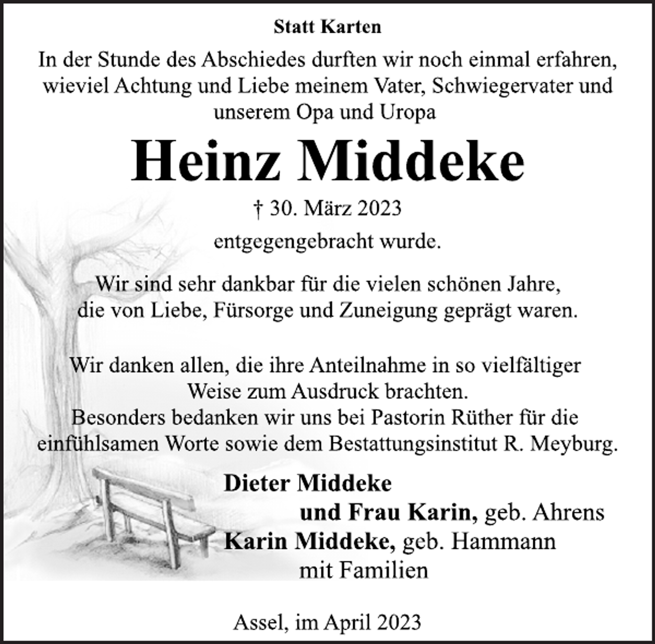 <p>Statt Karten<br />In der Stunde des Abschiedes durften wir noch einmal erfahren,<br />wieviel Achtung und Liebe meinem Vater, Schwiegervater und<br />unserem Opa und Uropa<br />Heinz Middeke<br />† 30. März 2023<br />entgegengebracht wurde.<br />Wir sind sehr dankbar für die vielen schönen Jahre,<br />die von Liebe, Fürsorge und Zuneigung geprägt waren.<br />Wir danken allen, die ihre Anteilnahme in so vielfältiger<br />Weise zum Ausdruck brachten.<br />Besonders bedanken wir uns bei Pastorin Rüther für die<br />einfühlsamen Worte sowie dem Bestattungsinstitut R. Meyburg.<br />Dieter Middeke<br />und Frau Karin, geb. Ahrens<br />Karin Middeke, geb. Hammann<br />mit Familien<br />Assel, im April 2023</p>