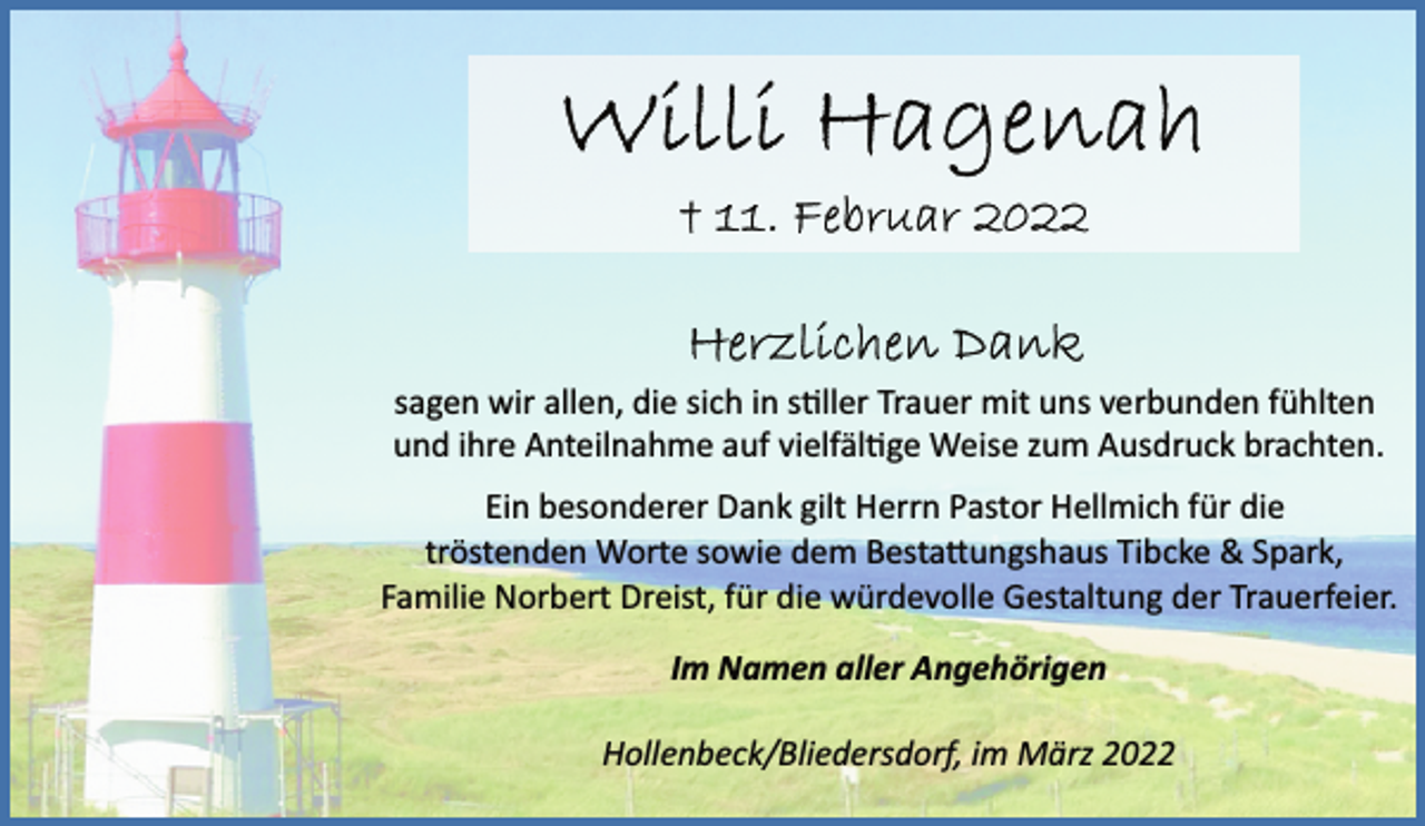 <p>Willi Hagenah<br />11. Februar 2022<br />Herzlichen Dank<br />sagen wir allen, die sich in stiller Trauer mit uns verbunden fühlten<br />und ihre Anteilnahme auf vielfältige Weise zum Ausdruck brachten.<br />Ein besonderer Dank gilt Herrn Pastor Hellmich für die<br />tröstenden Worte sowie dem Bestattungshaus Tibcke &amp; Spark,<br />Familie Norbert Dreist, für die würdevolle Gestaltung der Trauerfeier.<br />Im Namen aller Angehörigen<br />Hollenbeck/Bliedersdorf, im März 2022</p>