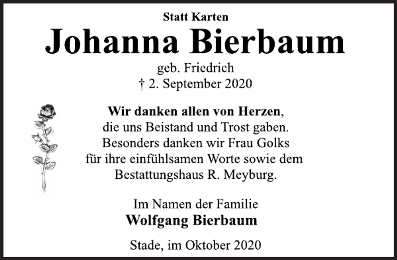 <p>Statt Karten<br />Johanna Bierbaum<br />geb. Friedrich<br />† 2. September 2020<br />Wir danken allen von Herzen,<br />die uns Beistand und Trost gaben.<br />Besonders danken wir Frau Golks<br />für ihre einfühlsamen Worte sowie dem<br />Bestattungshaus R. Meyburg.<br />Im Namen der Familie<br />Wolfgang Bierbaum<br />Stade, im Oktober 2020</p>