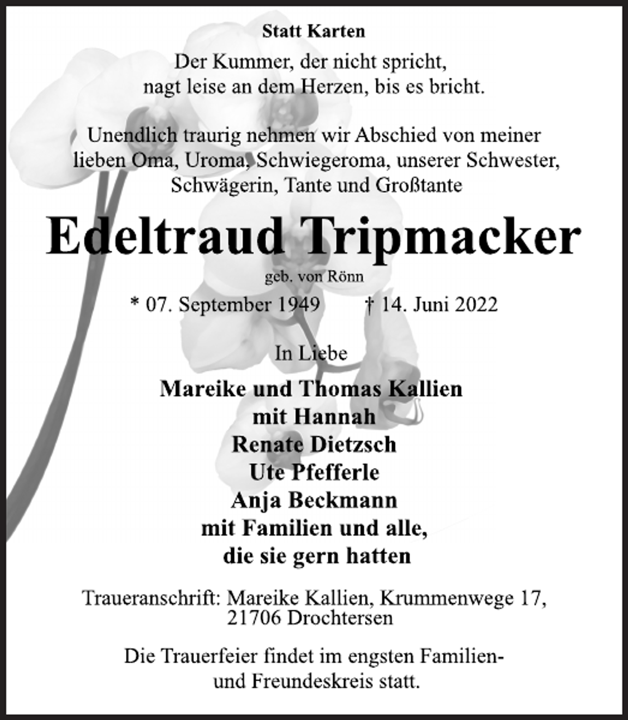 <p>Statt Karten<br />Der Kummer, der nicht spricht,<br />nagt leise an dem Herzen, bis es bricht.<br />Unendlich traurig nehmen wir Abschied von meiner<br />lieben Oma, Uroma, Schwiegeroma, unserer Schwester,<br />Schwägerin, Tante und Großtante<br />Edeltraud Tripmacker<br />geb. von Rönn<br />* 07. September 1949 † 14. Juni 2022<br />In Liebe<br />Mareike und Thomas Kallien<br />mit Hannah<br />Renate Dietzsch<br />Ute Pfefferle<br />Anja Beckmann<br />mit Familien und alle,<br />die sie gern hatten<br />Traueranschrift: Mareike Kallien, Krummenwege 17,<br />21706 Drochtersen<br />Die Trauerfeier findet im engsten Familienund Freundeskreis statt.</p>