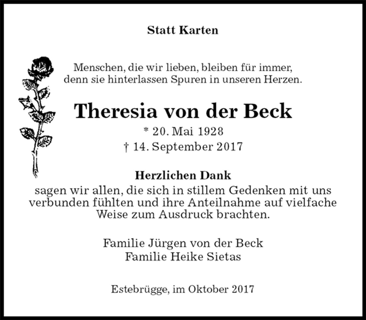 <p>Statt Karten<br />Menschen, die wir lieben, bleiben für immer,<br />denn sie hinterlassen Spuren in unseren Herzen.<br />Theresia von der Beck<br />* 20. Mai 1928<br />† 14. September 2017<br />Herzlichen Dank<br />sagen wir allen, die sich in stillem Gedenken mit uns<br />verbunden fühlten und ihre Anteilnahme auf vielfache<br />Weise zum Ausdruck brachten.<br />Familie Jürgen von der Beck<br />Familie Heike Sietas<br />Estebrügge, im Oktober 2017</p>