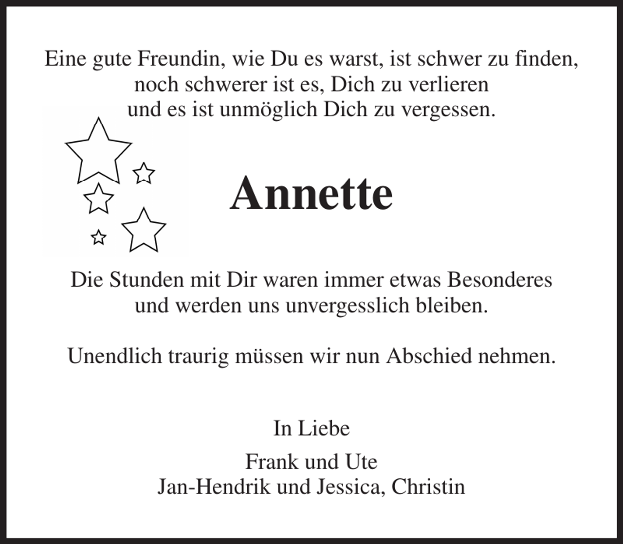 <p>Eine gute Freundin, wie Du es warst, ist schwer zu finden,<br />noch schwerer ist es, Dich zu verlieren<br />und es ist unmöglich Dich zu vergessen.<br />Annette<br />Die Stunden mit Dir waren immer etwas Besonderes<br />und werden uns unvergesslich bleiben.</p><p>Unendlich traurig müssen wir nun Abschied nehmen.<br />In Liebe<br />Frank und Ute<br />Jan-Hendrik und Jessica, Christin</p>