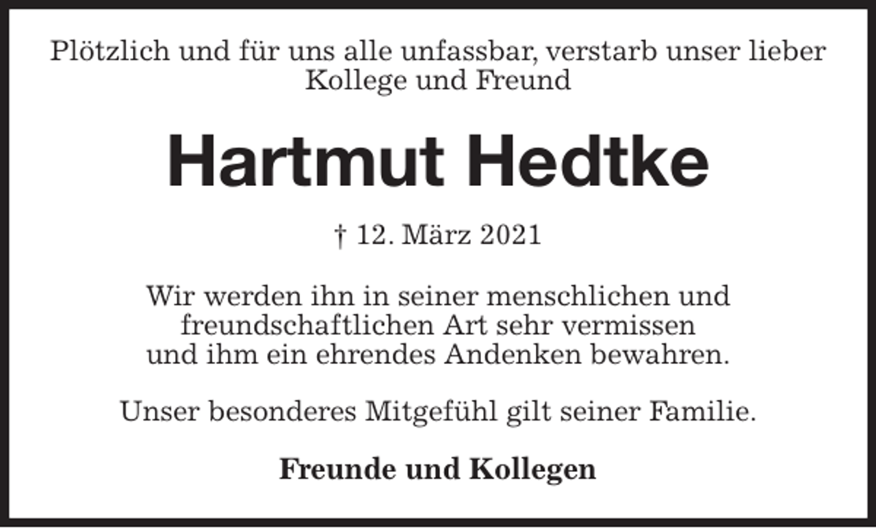 <p>Plötzlich und für uns alle unfassbar, verstarb unser lieber<br />Kollege und Freund<br />Hartmut Hedtke<br />† 12. März 2021<br />Wir werden ihn in seiner menschlichen und<br />freundschaftlichen Art sehr vermissen<br />und ihm ein ehrendes Andenken bewahren.</p>
<p>Unser besonderes Mitgefühl gilt seiner Familie.</p>
<p>Freunde und Kollegen</p>