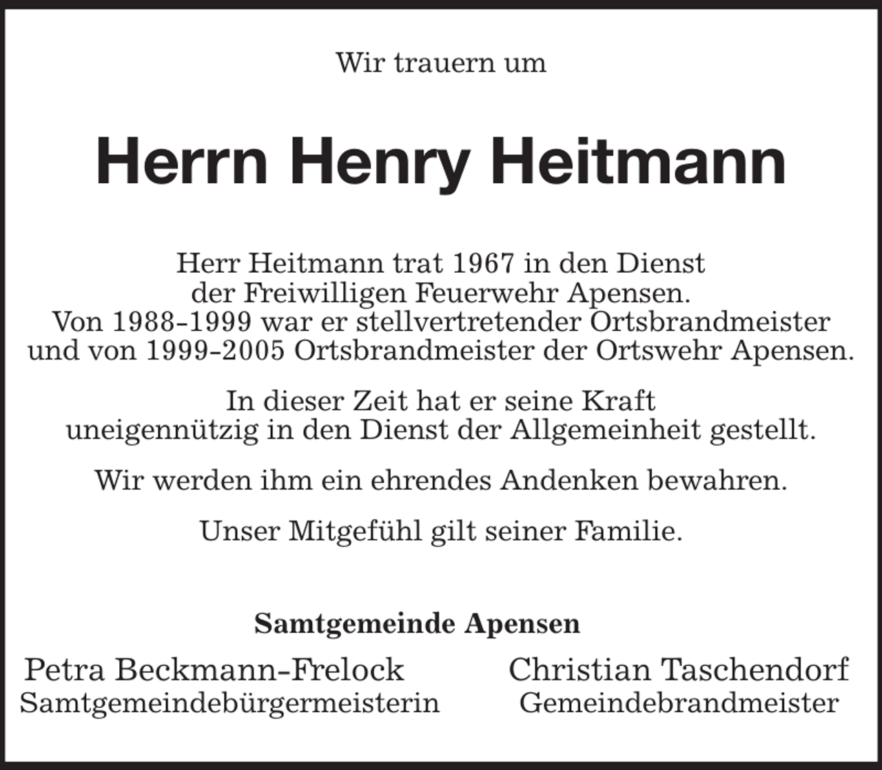 <p>Wir trauern um<br />Herrn Henry Heitmann<br />Samtgemeinde Apensen<br />Petra Beckmann-Frelock Christian Taschendorf<br />Samtgemeindebürgermeisterin Gemeindebrandmeister<br />Herr Heitmann trat 1967 in den Dienst<br />der Freiwilligen Feuerwehr Apensen.<br />Von 1988-1999 war er stellvertretender Ortsbrandmeister<br />und von 1999-2005 Ortsbrandmeister der Ortswehr Apensen.<br />In dieser Zeit hat er seine Kraft<br />uneigennützig in den Dienst der Allgemeinheit gestellt.<br />Wir werden ihm ein ehrendes Andenken bewahren.<br />Unser Mitgefühl gilt seiner Familie.</p>