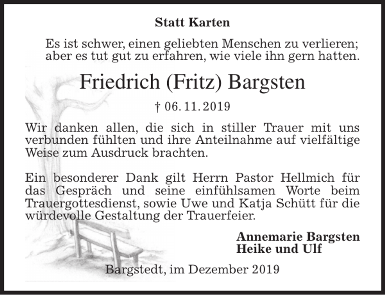 <p>Statt Karten<br />Es ist schwer, einen geliebten Menschen zu verlieren;<br />aber es tut gut zu erfahren, wie viele ihn gern hatten.<br />Friedrich (Fritz) Bargsten<br />† 06. 11. 2019<br />Wir danken allen, die sich in stiller Trauer mit uns<br />verbunden fühlten und ihre Anteilnahme auf vielfältige Weise zum Ausdruck brachten.</p>
<p>Ein besonderer Dank gilt Herrn Pastor Hellmich für<br />das Gespräch und seine einfühlsamen Worte beim<br />Trauergottesdienst, sowie Uwe und Katja Schütt für die würdevolle Gestaltung der Trauerfeier.<br />Annemarie Bargsten<br />Heike und Ulf<br />Bargstedt, im Dezember 2019</p>