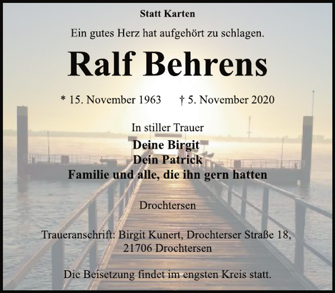 <p>Statt Karten<br />Ein gutes Herz hat aufgehört zu schlagen.<br />Ralf Behrens<br />* 15. November 1963 † 5. November 2020<br />In stiller Trauer<br />Deine Birgit<br />Dein Patrick<br />Familie und alle, die ihn gern hatten<br />Drochtersen<br />Traueranschrift: Birgit Kunert, Drochterser Straße 18,<br />21706 Drochtersen<br />Die Beisetzung findet im engsten Kreis statt.</p>