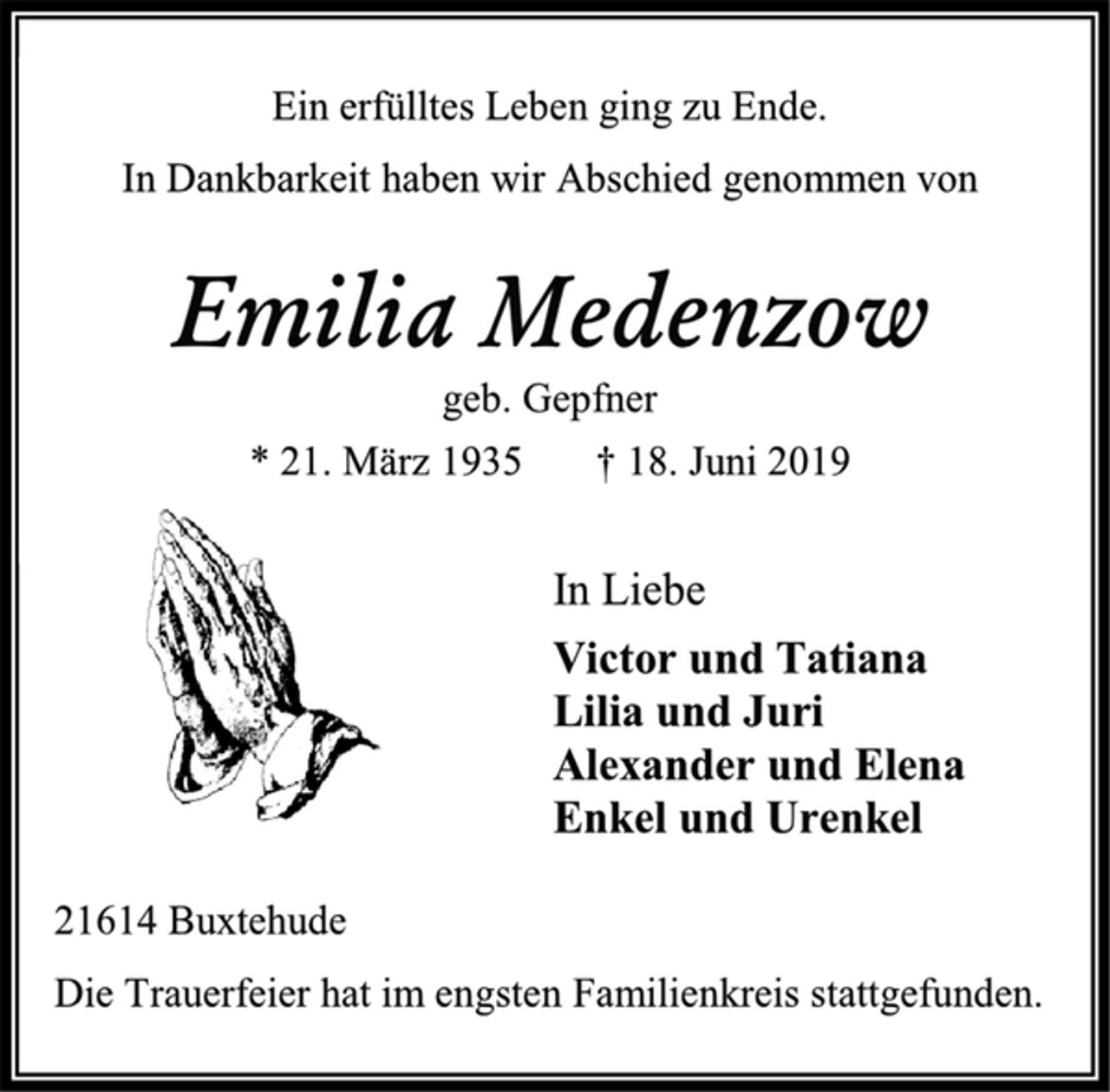 <p>Ein erfülltes Leben ging zu Ende. In Dankbarkeit haben wir Abschied genommen von<br />Emilia Medenzow<br />geb. Gepfner * 21. März 1935 † 18. Juni 2019<br />In Liebe Victor und Tatiana Lilia und Juri Alexander und Elena Enkel und Urenkel<br />21614 Buxtehude Die Trauerfeier hat im engsten Familienkreis stattgefunden.</p>