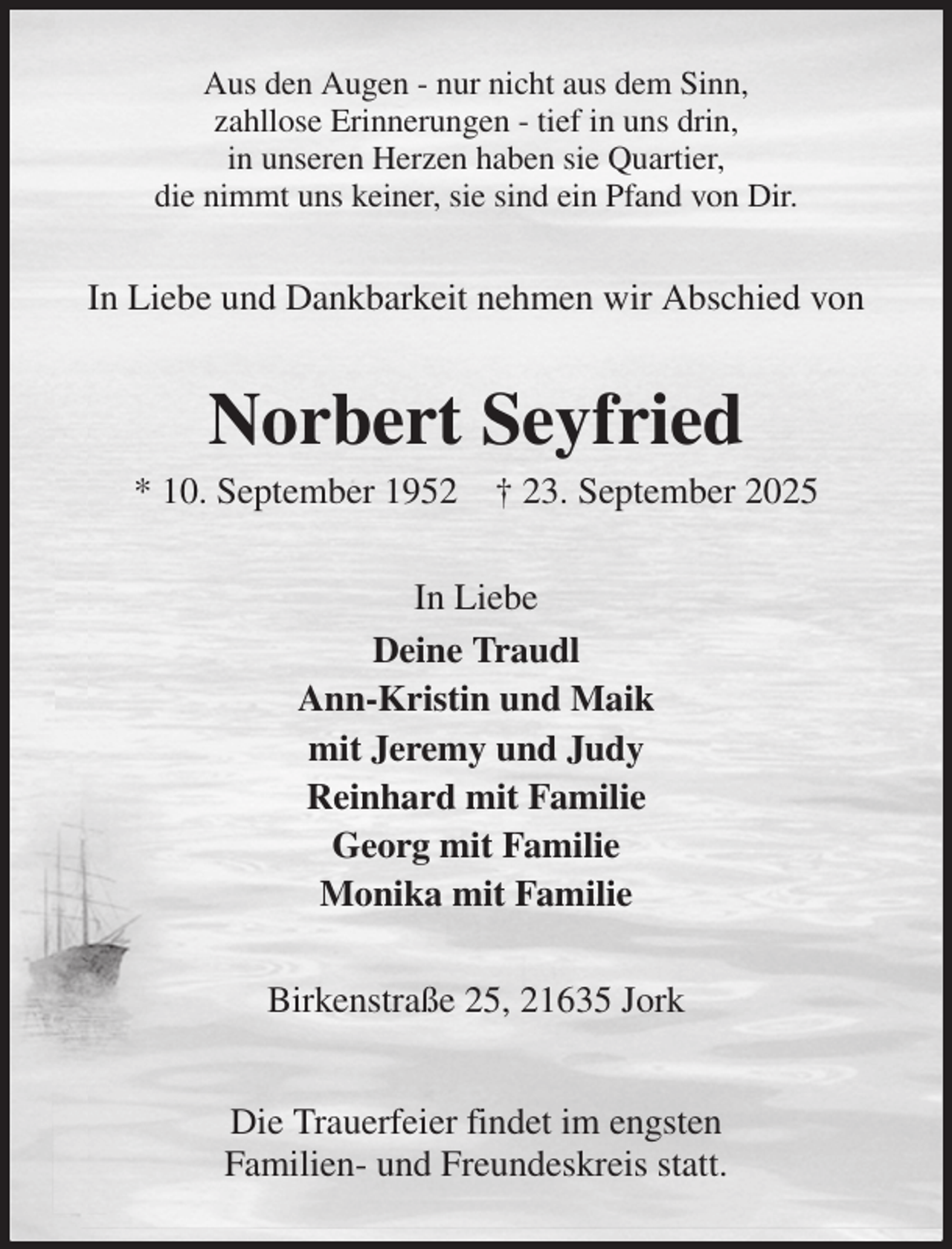 <p>Aus den Augen - nur nicht aus dem Sinn,<br />zahllose Erinnerungen - tief in uns drin,<br />in unseren Herzen haben sie Quartier,<br />die nimmt uns keiner, sie sind ein Pfand von Dir.<br />In Liebe und Dankbarkeit nehmen wir Abschied von<br />Norbert Seyfried<br />* 10. September 1952 † 23. September 2025<br />In Liebe<br />Deine Traudl<br />Ann-Kristin und Maik<br />mit Jeremy und Judy<br />Reinhard mit Familie<br />Georg mit Familie<br />Monika mit Familie<br />Birkenstraße 25, 21635 Jork</p><p>Die Trauerfeier findet im engsten<br />Familien- und Freundeskreis statt.</p>