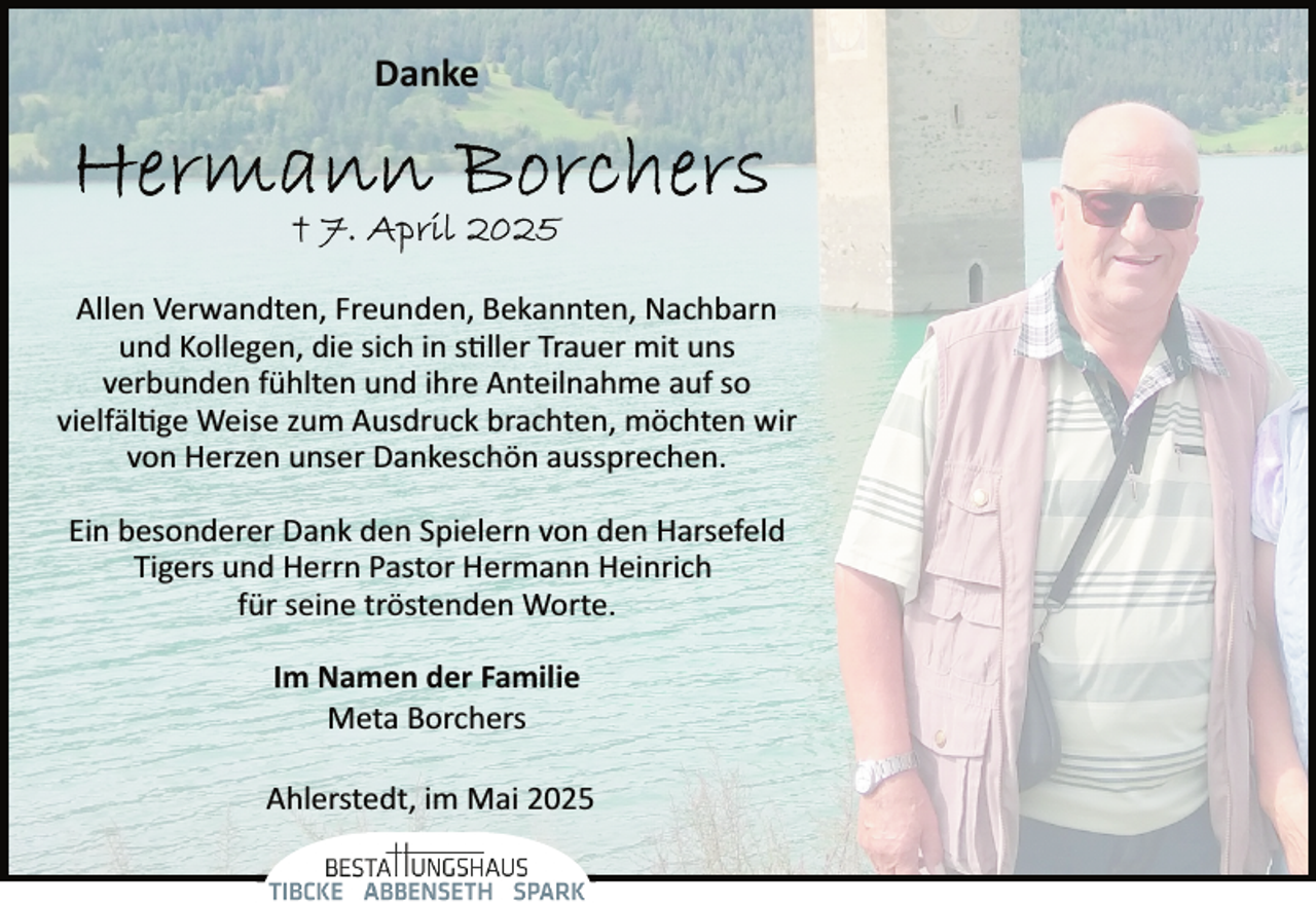 <p>Danke</p>
<p>Allen Verwandten, Freunden, Bekannten, Nachbarn<br />und Kollegen, die sich in stiller Trauer mit uns<br />verbunden fühlten und ihre Anteilnahme auf so<br />vielfältige Weise zum Ausdruck brachten, möchten wir<br />von Herzen unser Dankeschön aussprechen.<br />Ein besonderer Dank den Spielern von den Harsefeld<br />Tigers und Herrn Pastor Hermann Heinrich<br />für seine tröstenden Worte.<br />Im Namen der Familie<br />Meta Borchers<br />Ahlerstedt, im Mai 2025</p>