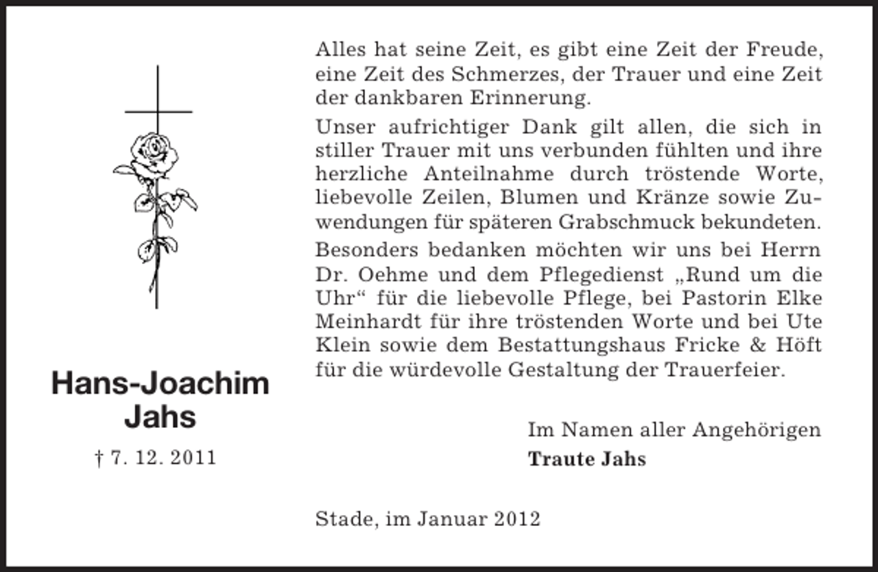 <p>Hans-Joachim<br />Jahs<br />† 7. 12. 2011</p><p>Alles hat seine Zeit, es gibt eine Zeit der Freude,<br />eine Zeit des Schmerzes, der Trauer und eine Zeit<br />der dankbaren Erinnerung.<br />Unser aufrichtiger Dank gilt allen, die sich in<br />stiller Trauer mit uns verbunden fühlten und ihre<br />herzliche Anteilnahme durch tröstende Worte,<br />liebevolle Zeilen, Blumen und Kränze sowie Zuwendungen für späteren Grabschmuck bekundeten.<br />Besonders bedanken möchten wir uns bei Herrn<br />Dr. Oehme und dem Pflegedienst „Rund um die<br />Uhr“ für die liebevolle Pflege, bei Pastorin Elke<br />Meinhardt für ihre tröstenden Worte und bei Ute<br />Klein sowie dem Bestattungshaus Fricke &amp; Höft<br />für die würdevolle Gestaltung der Trauerfeier.<br />Im Namen aller Angehörigen<br />Traute Jahs<br />Stade, im Januar 2012</p>