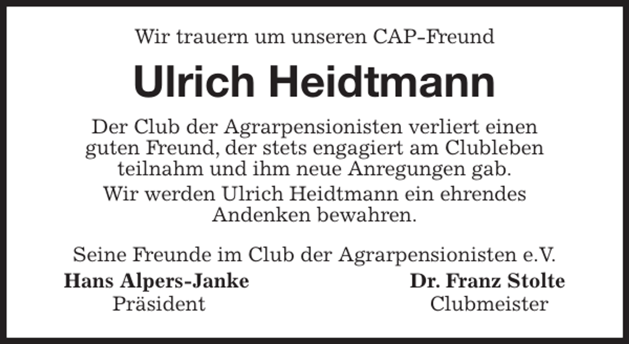 <p>Wir trauern um unseren CAP-Freund<br />Ulrich Heidtmann<br />Seine Freunde im Club der Agrarpensionisten e.V.<br />Hans Alpers-Janke Dr. Franz Stolte<br />Präsident Clubmeister<br />Der Club der Agrarpensionisten verliert einen<br />guten Freund, der stets engagiert am Clubleben<br />teilnahm und ihm neue Anregungen gab.<br />Wir werden Ulrich Heidtmann ein ehrendes<br />Andenken bewahren.</p>