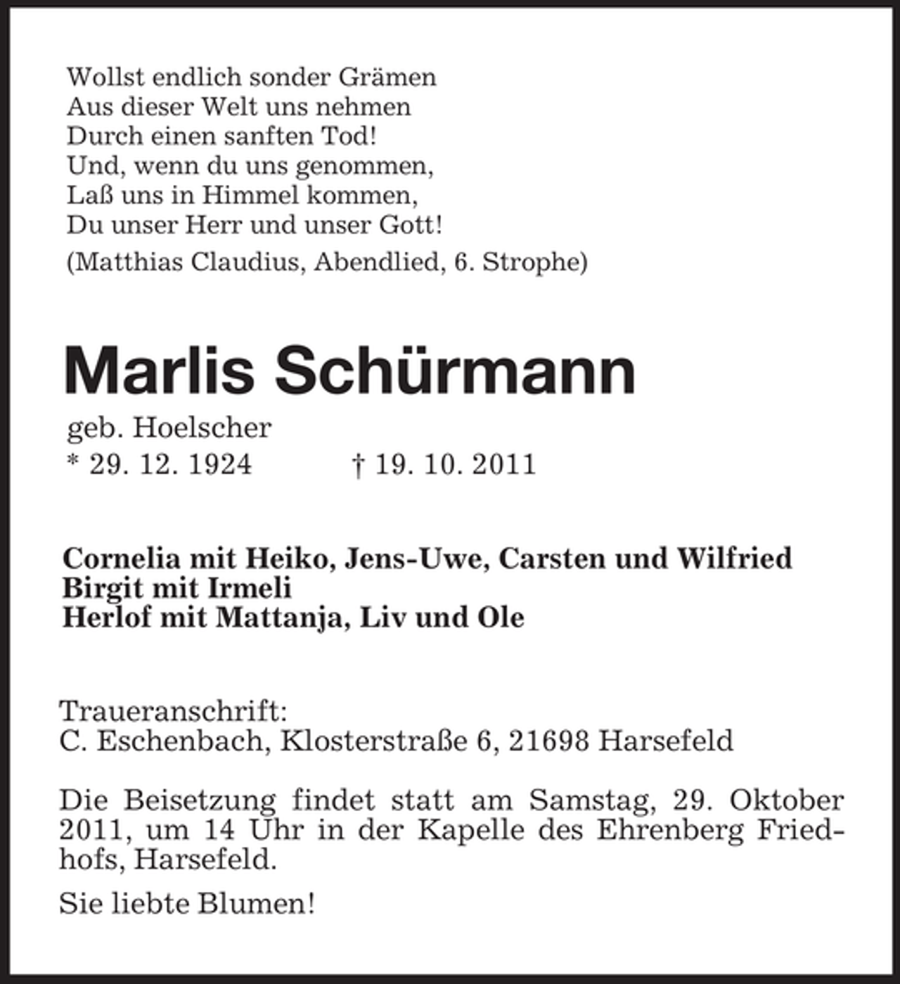 <p>Wollst endlich sonder Grämen<br />Aus dieser Welt uns nehmen<br />Durch einen sanften Tod!<br />Und, wenn du uns genommen,<br />Laß uns in Himmel kommen,<br />Du unser Herr und unser Gott!<br />(Matthias Claudius, Abendlied, 6. Strophe)<br />Marlis Schürmann<br />geb. Hoelscher<br />* 29. 12. 1924 † 19. 10. 2011<br />Cornelia mit Heiko, Jens-Uwe, Carsten und Wilfried<br />Birgit mit Irmeli<br />Herlof mit Mattanja, Liv und Ole<br />Traueranschrift:<br />C. Eschenbach, Klosterstraße 6, 21698 Harsefeld</p><p>Die Beisetzung findet statt am Samstag, 29. Oktober 2011, um 14 Uhr in der Kapelle des Ehrenberg Friedhofs, Harsefeld.<br />Sie liebte Blumen!</p>