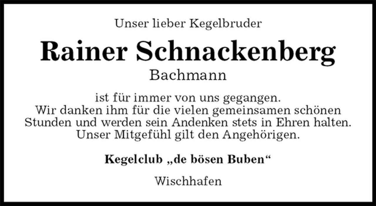 <p>Unser lieber Kegelbruder<br />Rainer Schnackenberg<br />Bachmann<br />ist für immer von uns gegangen.<br />Wir danken ihm für die vielen gemeinsamen schönen Stunden und werden sein Andenken stets in Ehren halten.<br />Unser Mitgefühl gilt den Angehörigen.</p>
<p>Kegelclub „de bösen Buben“<br />Wischhafen</p>