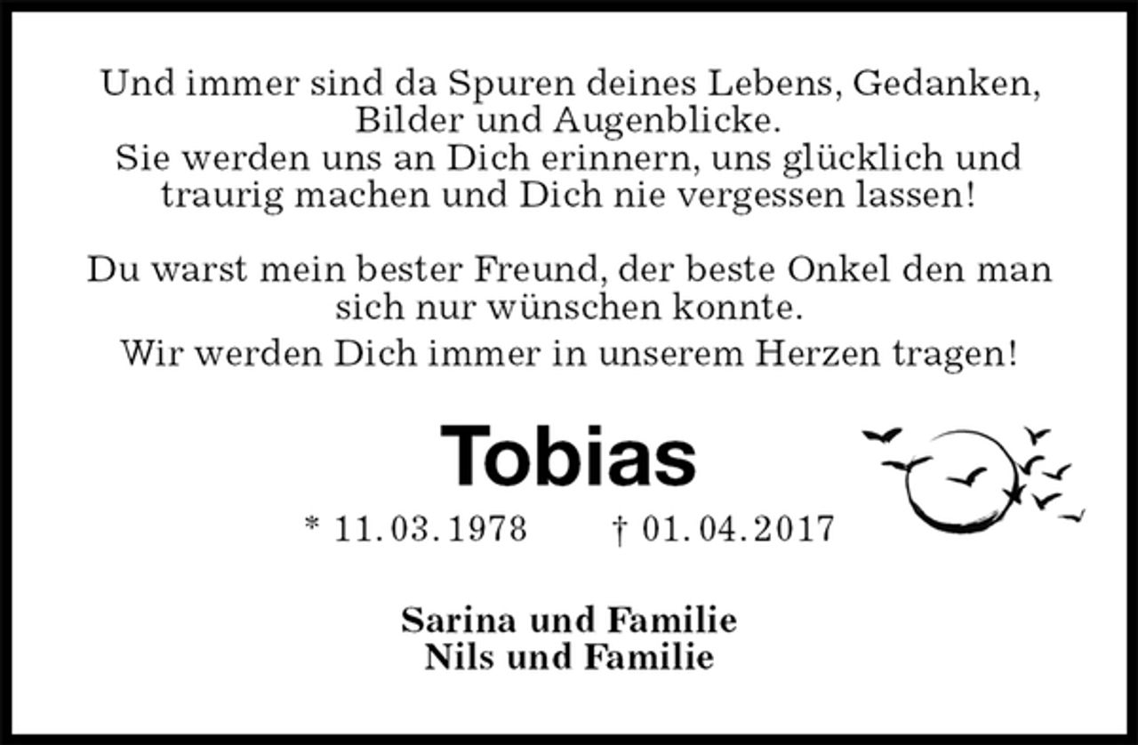 <p>Und immer sind da Spuren deines Lebens, Gedanken, Bilder und Augenblicke.<br />Sie werden uns an Dich erinnern, uns glücklich und traurig machen und Dich nie vergessen lassen!</p><p>Du warst mein bester Freund, der beste Onkel den man sich nur wünschen konnte.<br />Wir werden Dich immer in unserem Herzen tragen!<br />Tobias<br />* 11. 03. 1978 † 01. 04. 2017<br />Sarina und Familie<br />Nils und Familie</p>