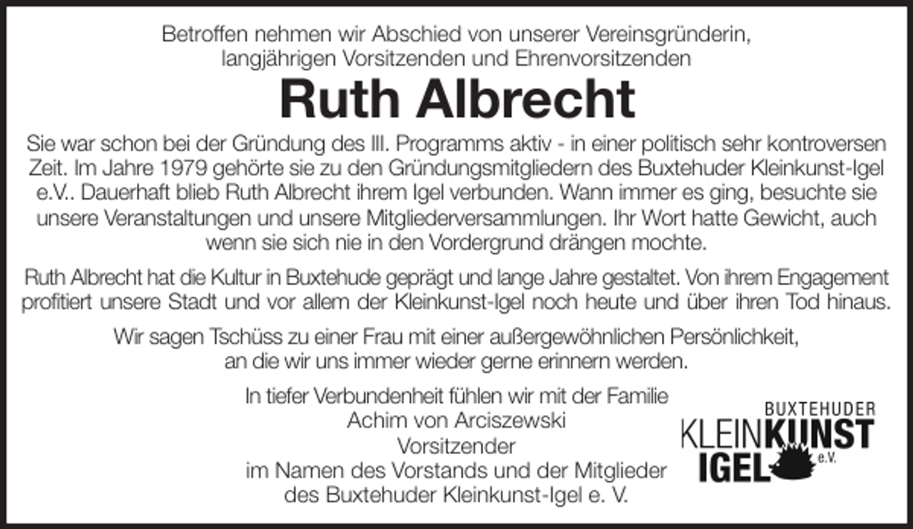 <p>Betroffen nehmen wir Abschied von unserer Vereinsgründerin,<br />langjährigen Vorsitzenden und Ehrenvorsitzenden<br />Ruth Albrecht<br />Sie war schon bei der Gründung des III. Programms aktiv - in einer politisch sehr kontroversen Zeit. Im Jahre 1979 gehörte sie zu den Gründungsmitgliedern des Buxtehuder Kleinkunst-Igel e.V.. Dauerhaft blieb Ruth Albrecht ihrem Igel verbunden. Wann immer es ging, besuchte sie unsere Veranstaltungen und unsere Mitgliederversammlungen. Ihr Wort hatte Gewicht, auch wenn sie sich nie in den Vordergrund drängen mochte.<br />Ruth Albrecht hat die Kultur in Buxtehude geprägt und lange Jahre gestaltet. Von ihrem Engagement<br />profitiert unsere Stadt und vor allem der Kleinkunst-Igel noch heute und über ihren Tod hinaus.<br />Wir sagen Tschüss zu einer Frau mit einer außergewöhnlichen Persönlichkeit,<br />an die wir uns immer wieder gerne erinnern werden.<br />In tiefer Verbundenheit fühlen wir mit der Familie<br />Achim von Arciszewski<br />Vorsitzender<br />im Namen des Vorstands und der Mitglieder<br />des Buxtehuder Kleinkunst-Igel e. V.</p>
