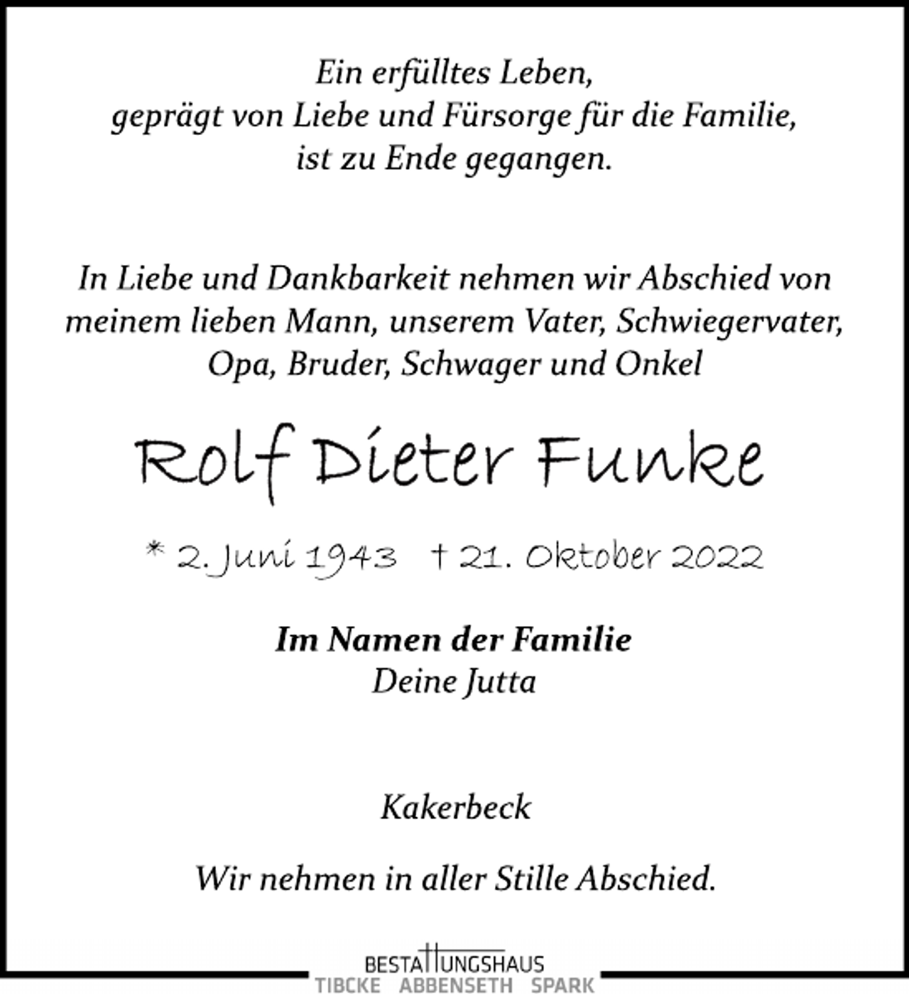 <p>Ein erfülltes Leben,<br />geprägt von Liebe und Fürsorge für die Familie,<br />ist zu Ende gegangen.<br />In Liebe und Dankbarkeit nehmen wir Abschied von<br />meinem lieben Mann, unserem Vater, Schwiegervater,<br />Opa, Bruder, Schwager und Onkel<br />Rolf Dieter Funke<br />* 2. Juni 1943 † 21. Oktober 2022<br />Im Namen der Familie<br />Deine Jutta<br />Kakerbeck<br />Wir nehmen in aller Stille Abschied.</p>