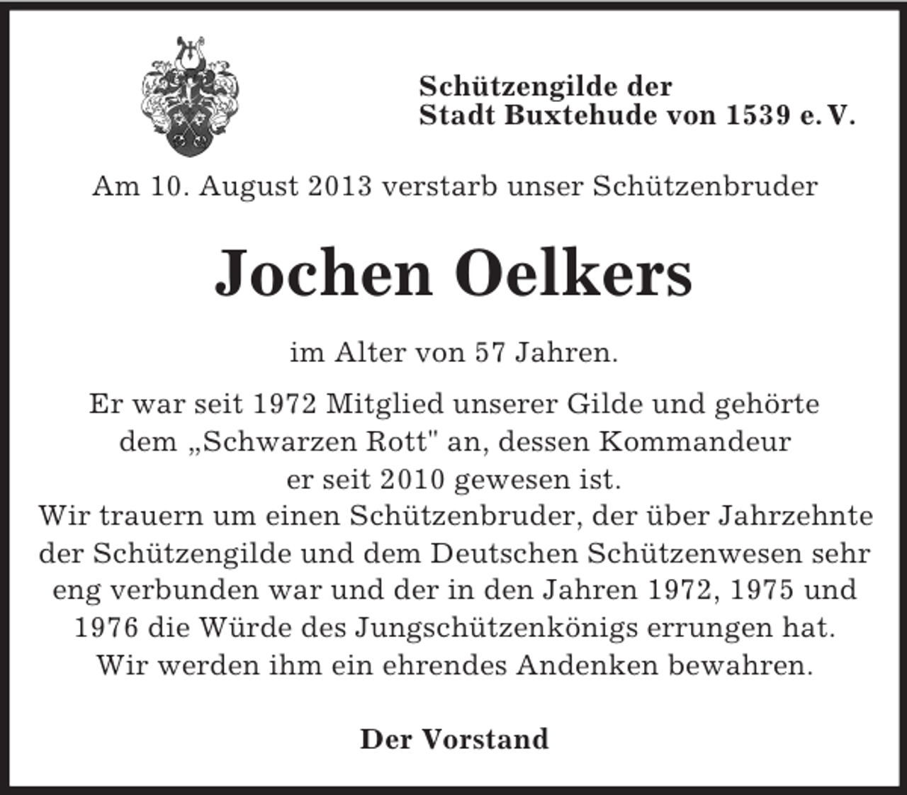 <p>Schützengilde der<br />Stadt Buxtehude von 1539 e. V.<br />Am 10. August 2013 verstarb unser Schützenbruder</p><p>Jochen Oelkers<br />im Alter von 57 Jahren.<br />Er war seit 1972 Mitglied unserer Gilde und gehörte<br />dem „Schwarzen Rott" an, dessen Kommandeur<br />er seit 2010 gewesen ist.<br />Wir trauern um einen Schützenbruder, der über Jahrzehnte<br />der Schützengilde und dem Deutschen Schützenwesen sehr<br />eng verbunden war und der in den Jahren 1972, 1975 und<br />1976 die Würde des Jungschützenkönigs errungen hat.<br />Wir werden ihm ein ehrendes Andenken bewahren.<br />Der Vorstand</p>