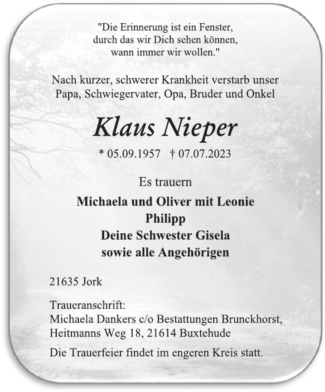 <p>"Die Erinnerung ist ein Fenster,<br />durch das wir Dich sehen können,<br />wann immer wir wollen."<br />Nach kurzer, schwerer Krankheit verstarb unser<br />Papa, Schwiegervater, Opa, Bruder und Onkel<br />Klaus Nieper<br />* 05.09.1957 † 07.07.2023<br />Es trauern<br />Michaela und Oliver mit Leonie<br />Philipp<br />Deine Schwester Gisela<br />sowie alle Angehörigen<br />21635 Jork<br />Traueranschrift:<br />Michaela Dankers c/o Bestattungen Brunckhorst,<br />Heitmanns Weg 18, 21614 Buxtehude<br />Die Trauerfeier findet im engeren Kreis statt.</p>