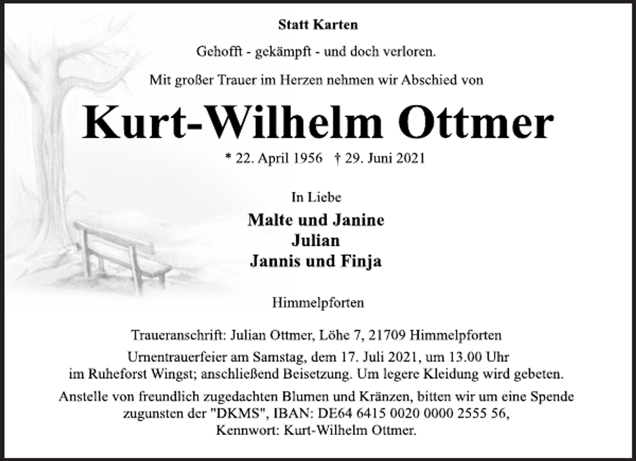 <p>Statt Karten<br />Gehofft - gekämpft - und doch verloren.<br />Mit großer Trauer im Herzen nehmen wir Abschied von<br />Kurt-Wilhelm Ottmer<br />* 22. April 1956 † 29. Juni 2021<br />In Liebe<br />Malte und Janine<br />Julian<br />Jannis und Finja<br />Himmelpforten<br />Traueranschrift: Julian Ottmer, Löhe 7, 21709 Himmelpforten<br />Urnentrauerfeier am Samstag, dem 17. Juli 2021, um 13.00 Uhr<br />im Ruheforst Wingst; anschließend Beisetzung. Um legere Kleidung wird gebeten.<br />Anstelle von freundlich zugedachten Blumen und Kränzen, bitten wir um eine Spende<br />zugunsten der "DKMS", IBAN: DE64 6415 0020 0000 2555 56, Kennwort: Kurt-Wilhelm Ottmer.</p>
