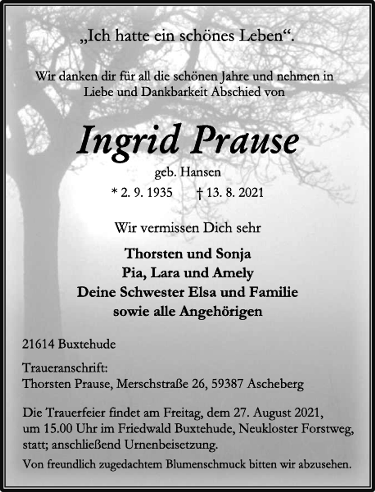 <p>„Ich hatte ein schönes Leben“.<br />Wir danken dir für all die schönen Jahre und nehmen in<br />Liebe und Dankbarkeit Abschied von<br />Ingrid Prause<br />geb. Hansen<br />* 2. 9. 1935 † 13. 8. 2021<br />Wir vermissen Dich sehr<br />Thorsten und Sonja<br />Pia, Lara und Amely<br />Deine Schwester Elsa und Familie<br />sowie alle Angehörigen<br />21614 Buxtehude<br />Traueranschrift:<br />Thorsten Prause, Merschstraße 26, 59387 Ascheberg<br />Die Trauerfeier findet am Freitag, dem 27. August 2021,<br />um 15.00 Uhr im Friedwald Buxtehude, Neukloster Forstweg,<br />statt; anschließend Urnenbeisetzung.<br />Von freundlich zugedachtem Blumenschmuck bitten wir abzusehen.</p>