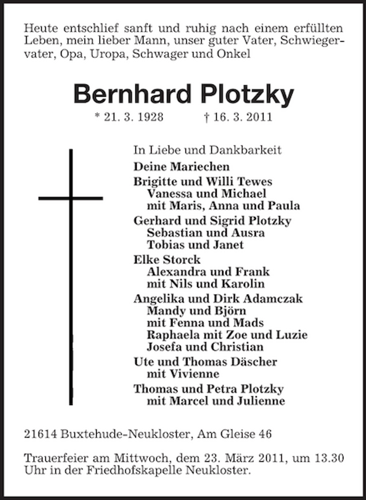 <p>Heute entschlief sanft und ruhig nach einem erfüllten Leben, mein lieber Mann, unser guter Vater, Schwiegervater, Opa, Uropa, Schwager und Onkel<br />Bernhard Plotzky<br />* 21. 3. 1928 † 16. 3. 2011<br />In Liebe und Dankbarkeit<br />Deine Mariechen<br />Brigitte und Willi Tewes<br />Vanessa und Michael<br />mit Maris, Anna und Paula<br />Gerhard und Sigrid Plotzky<br />Sebastian und Ausra<br />Tobias und Janet<br />Elke Storck<br />Alexandra und Frank<br />mit Nils und Karolin<br />Angelika und Dirk Adamczak<br />Mandy und Björn<br />mit Fenna und Mads<br />Raphaela mit Zoe und Luzie<br />Josefa und Christian<br />Ute und Thomas Däscher<br />mit Vivienne<br />Thomas und Petra Plotzky<br />mit Marcel und Julienne<br />21614 Buxtehude-Neukloster, Am Gleise 46</p><p>Trauerfeier am Mittwoch, dem 23. März 2011, um 13.30 Uhr in der Friedhofskapelle Neukloster.</p>