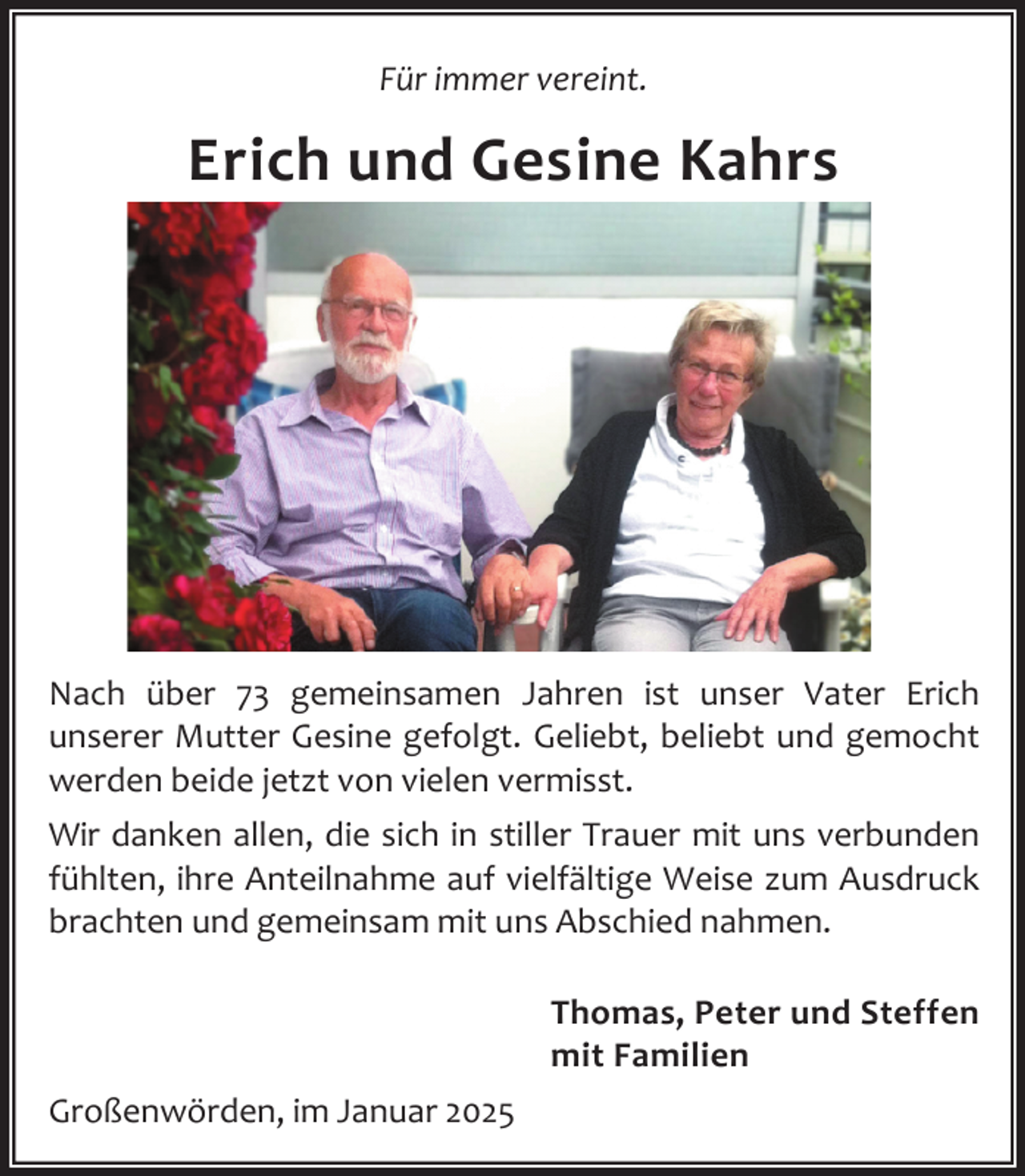 <p>Für immer vereint.</p><p>Erich und Gesine Kahrs</p><p>Nach über 73 gemeinsamen Jahren ist unser Vater Erich<br />unserer Mutter Gesine gefolgt. Geliebt, beliebt und gemocht<br />werden beide jetzt von vielen vermisst.<br />Wir danken allen, die sich in stiller Trauer mit uns verbunden<br />fühlten, ihre Anteilnahme auf vielfältige Weise zum Ausdruck<br />brachten und gemeinsam mit uns Abschied nahmen.<br />Thomas, Peter und Steffen<br />mit Familien<br />Großenwörden, im Januar 2025</p>