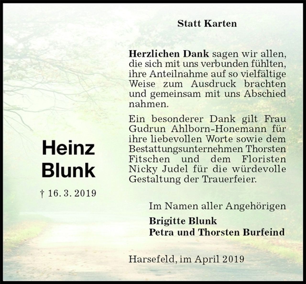 <p>Statt Karten</p><p>Herzlichen Dank sagen wir allen, die sich mit uns verbunden fühlten,<br />ihre Anteilnahme auf so vielfältige<br />Weise zum Ausdruck brachten und gemeinsam mit uns Abschied<br />nahmen.<br />Ein besonderer Dank gilt Frau Gudrun Ahlborn-Honemann für ihre liebevollen Worte sowie dem Bestattungsunternehmen Thorsten<br />Fitschen und dem Floristen<br />Nicky Judel für die würdevolle Gestaltung der Trauerfeier.<br />Harsefeld, im April 2019<br />Im Namen aller Angehörigen<br />Brigitte Blunk<br />Petra und Thorsten Burfeind<br />Heinz<br />Blunk<br />† 16. 3. 2019</p>
