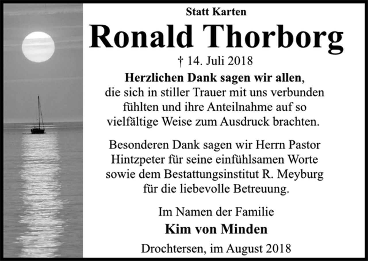 <p>Statt Karten<br />Herzlichen Dank sagen wir allen,<br />die sich in stiller Trauer mit uns verbunden<br />fühlten und ihre Anteilnahme auf so<br />vielfältige Weise zum Ausdruck brachten.<br />Besonderen Dank sagen wir Herrn Pastor<br />Hintzpeter für seine einfühlsamen Worte<br />sowie dem Bestattungsinstitut R. Meyburg<br />für die liebevolle Betreuung.<br />Im Namen der Familie<br />† 14. Juli 2018<br />Ronald Thorborg<br />Kim von Minden<br />Drochtersen, im August 2018</p>