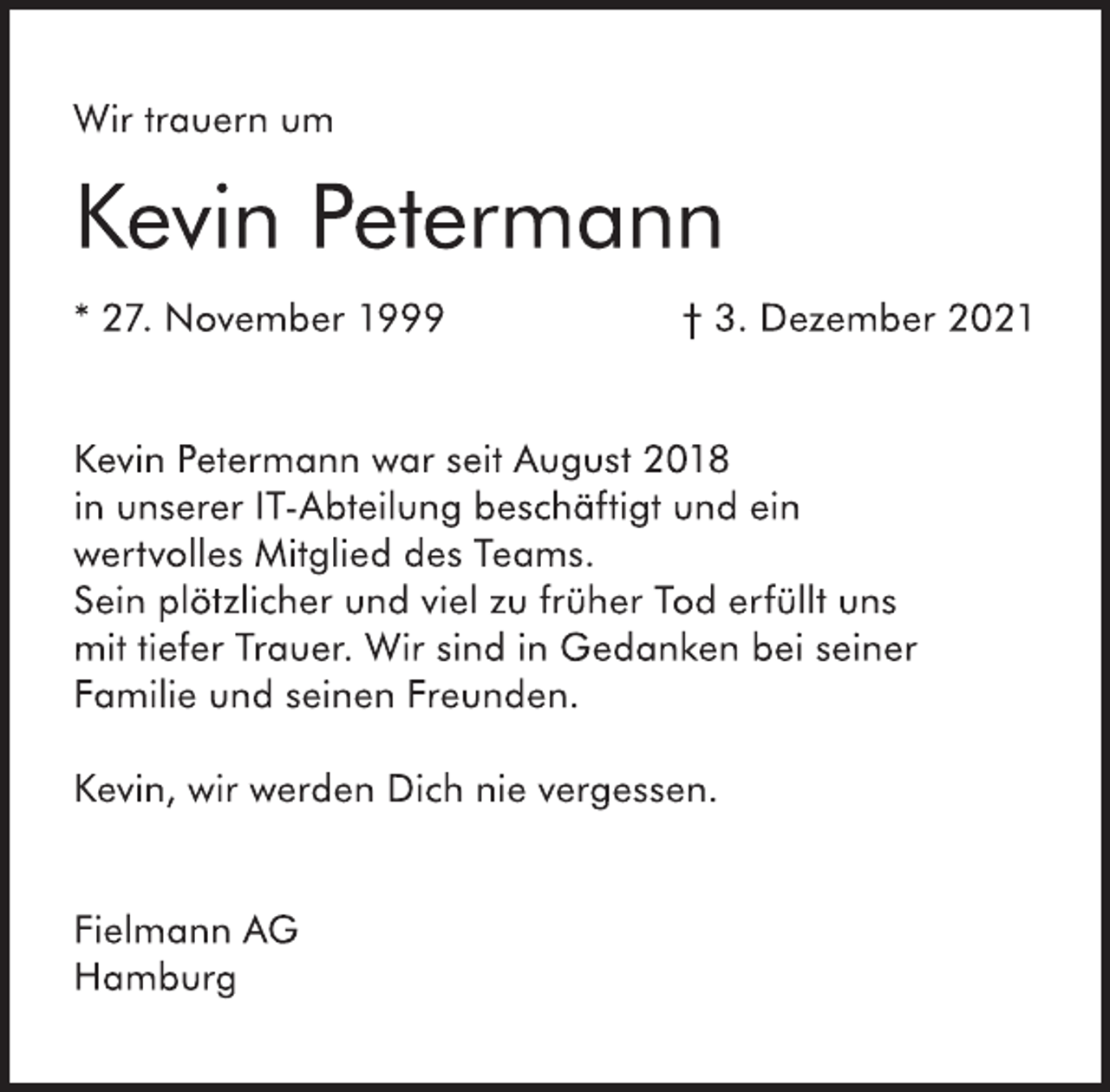 <p>Wir trauern um</p>
<p>Kevin Petermann</p>
<p>* 27. November 1999 † 3. Dezember 2021<br />Kevin Petermann war seit August 2018<br />in unserer IT-Abteilung beschäftigt und ein<br />wertvolles Mitglied des Teams.<br />Sein plötzlicher und viel zu früher Tod erfüllt uns<br />mit tiefer Trauer. Wir sind in Gedanken bei seiner<br />Familie und seinen Freunden.</p>
<p>Kevin, wir werden Dich nie vergessen.</p>
<p>Fielmann AG<br />Hamburg</p>