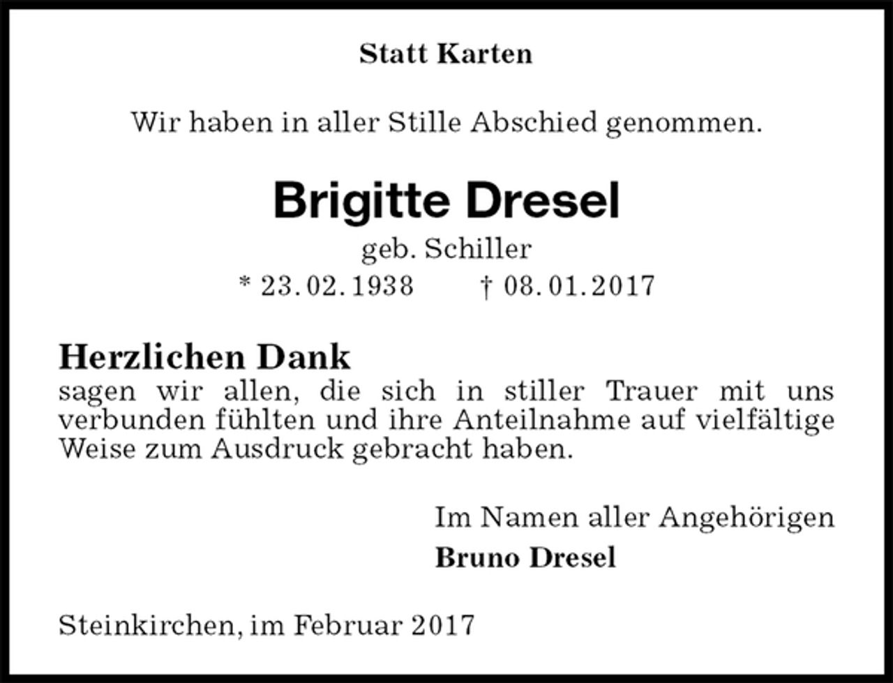 <p>Statt Karten<br />Wir haben in aller Stille Abschied genommen.<br />Brigitte Dresel<br />geb. Schiller<br />* 23. 02. 1938 † 08. 01. 2017<br />Herzlichen Dank<br />sagen wir allen, die sich in stiller Trauer mit uns<br />verbunden fühlten und ihre Anteilnahme auf vielfältige Weise zum Ausdruck gebracht haben.<br />Im Namen aller Angehörigen<br />Bruno Dresel<br />Steinkirchen, im Februar 2017</p>