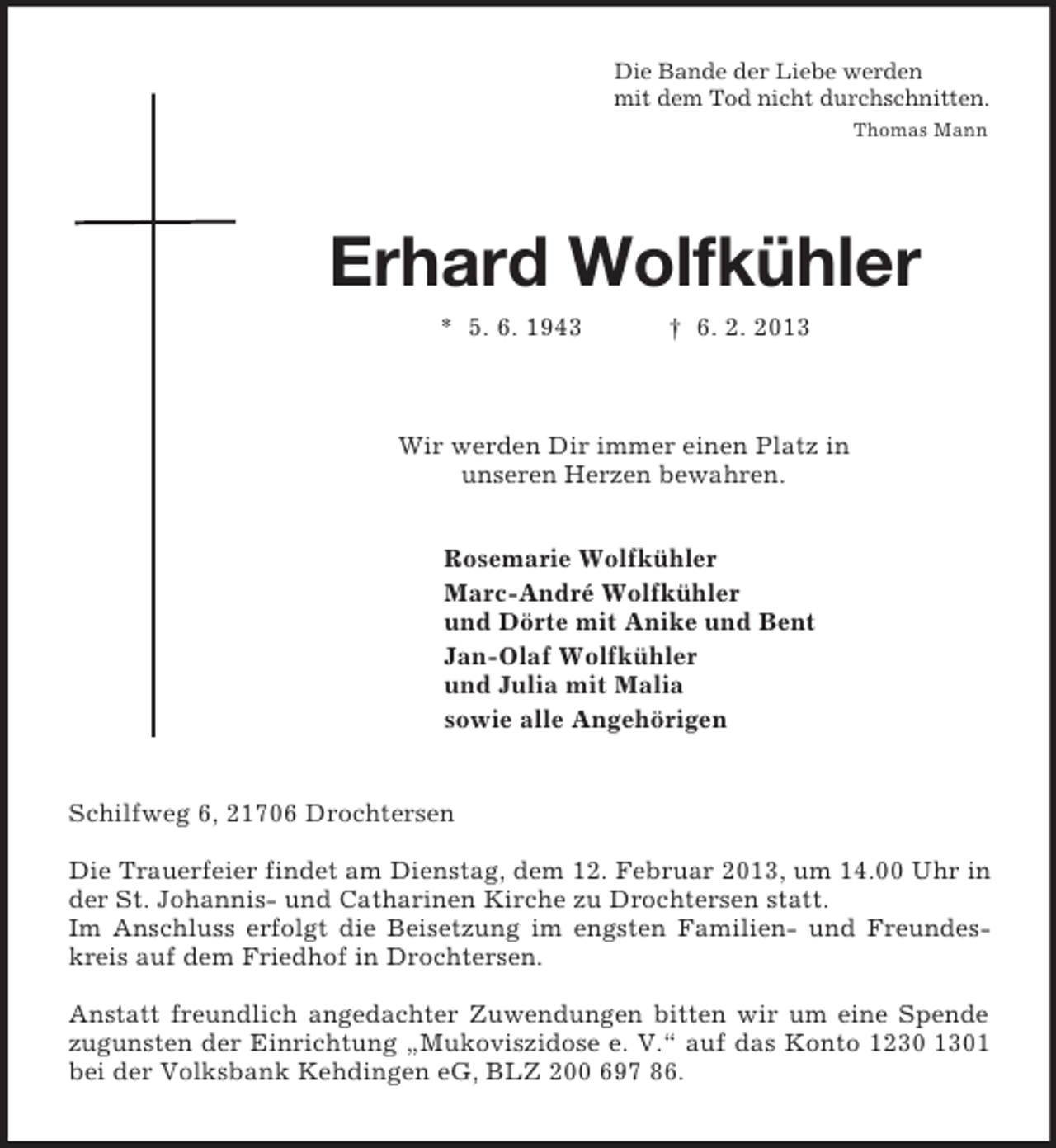 <p>Die Bande der Liebe werden<br />mit dem Tod nicht durchschnitten.<br />Thomas Mann<br />Erhard Wolfkühler<br />* 5. 6. 1943 † 6. 2. 2013<br />Wir werden Dir immer einen Platz in<br />unseren Herzen bewahren.<br />Rosemarie Wolfkühler<br />Marc-André Wolfkühler<br />und Dörte mit Anike und Bent<br />Jan-Olaf Wolfkühler<br />und Julia mit Malia<br />sowie alle Angehörigen<br />Schilfweg 6, 21706 Drochtersen</p><p>Die Trauerfeier findet am Dienstag, dem 12. Februar 2013, um 14.00 Uhr in der St. Johannis- und Catharinen Kirche zu Drochtersen statt.<br />Im Anschluss erfolgt die Beisetzung im engsten Familien- und Freundeskreis auf dem Friedhof in Drochtersen.<br />Anstatt freundlich angedachter Zuwendungen bitten wir um eine Spende zugunsten der Einrichtung „Mukoviszidose e. V.“ auf das Konto 1230 1301 bei der Volksbank Kehdingen eG, BLZ 200 697 86.</p>