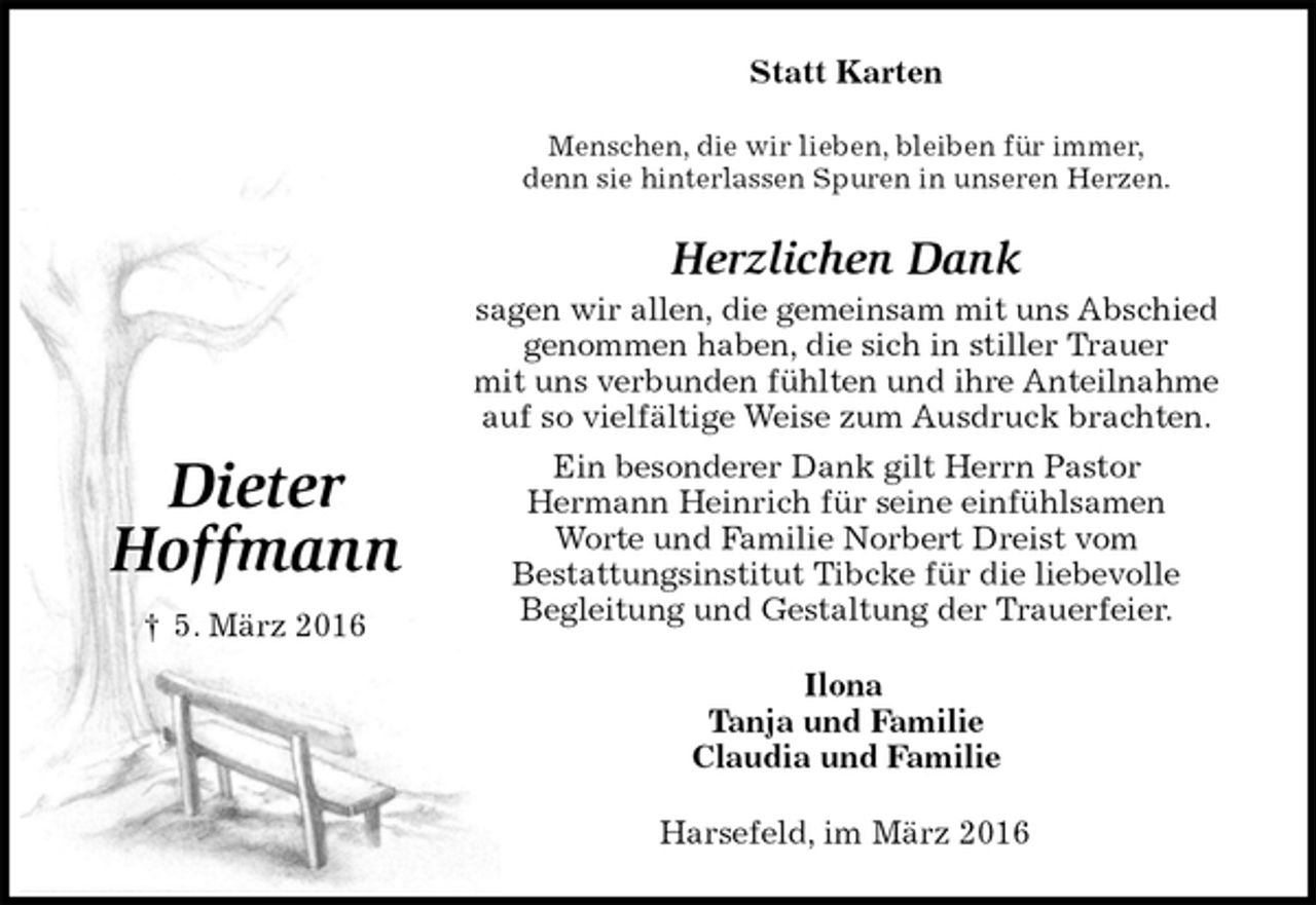 <p>Statt Karten<br />Menschen, die wir lieben, bleiben für immer,<br />denn sie hinterlassen Spuren in unseren Herzen.<br />Herzlichen Dank<br />sagen wir allen, die gemeinsam mit uns Abschied<br />genommen haben, die sich in stiller Trauer<br />mit uns verbunden fühlten und ihre Anteilnahme<br />auf so vielfältige Weise zum Ausdruck brachten.<br />Ein besonderer Dank gilt Herrn Pastor<br />Hermann Heinrich für seine einfühlsamen<br />Worte und Familie Norbert Dreist vom<br />Bestattungsinstitut Tibcke für die liebevolle<br />Begleitung und Gestaltung der Trauerfeier.<br />Ilona<br />Tanja und Familie<br />Claudia und Familie<br />Harsefeld, im März 2016</p>
<p>Dieter</p>
<p>Hoffmann</p>
<p>† 5. März 2016</p>