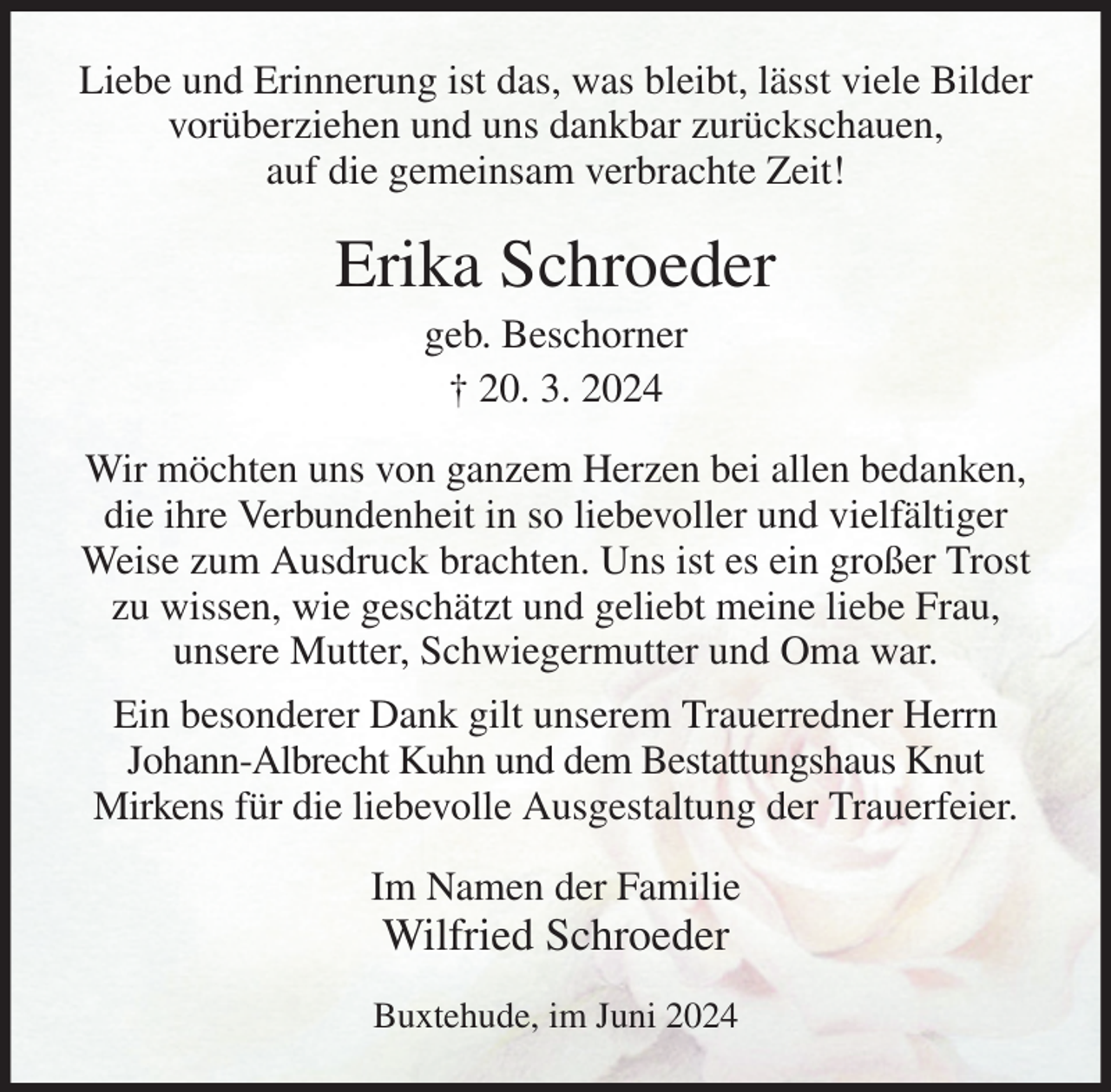 <p>Liebe und Erinnerung ist das, was bleibt, lässt viele Bilder vorüberziehen und uns dankbar zurückschauen,<br />auf die gemeinsam verbrachte Zeit!<br />Erika Schroeder<br />geb. Beschorner<br />† 20. 3. 2024<br />Wir möchten uns von ganzem Herzen bei allen bedanken, die ihre Verbundenheit in so liebevoller und vielfältiger Weise zum Ausdruck brachten. Uns ist es ein großer Trost zu wissen, wie geschätzt und geliebt meine liebe Frau,<br />unsere Mutter, Schwiegermutter und Oma war.<br />Ein besonderer Dank gilt unserem Trauerredner Herrn<br />Johann-Albrecht Kuhn und dem Bestattungshaus Knut<br />Mirkens für die liebevolle Ausgestaltung der Trauerfeier.<br />Im Namen der Familie<br />Wilfried Schroeder<br />Buxtehude, im Juni 2024</p>