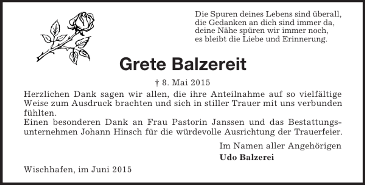 <p>Die Spuren deines Lebens sind überall,<br />die Gedanken an dich sind immer da,<br />deine Nähe spüren wir immer noch,<br />es bleibt die Liebe und Erinnerung.<br />Grete Balzereit<br />† 8. Mai 2015<br />Herzlichen Dank sagen wir allen, die ihre Anteilnahme auf so vielfältige Weise zum Ausdruck brachten und sich in stiller Trauer mit uns verbunden fühlten.<br />Einen besonderen Dank an Frau Pastorin Janssen und das Bestattungsunternehmen Johann Hinsch für die würdevolle Ausrichtung der Trauerfeier.<br />Im Namen aller Angehörigen<br />Udo Balzerei<br />Wischhafen, im Juni 2015</p>
