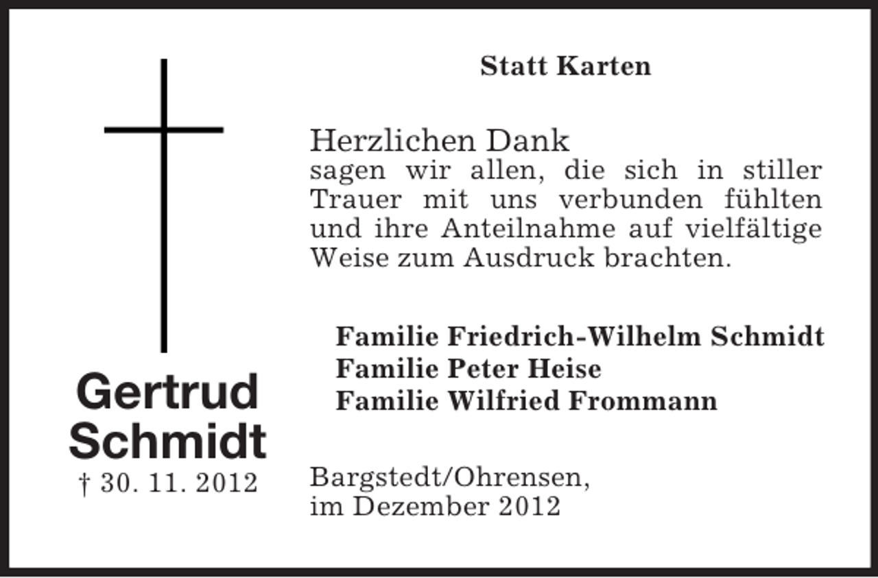 <p>Statt Karten</p><p>Herzlichen Dank</p><p>sagen wir allen, die sich in stiller<br />Trauer mit uns verbunden fühlten<br />und ihre Anteilnahme auf vielfältige<br />Weise zum Ausdruck brachten.</p><p>Gertrud<br />Schmidt<br />† 30. 11. 2012</p><p>Familie Friedrich-Wilhelm Schmidt<br />Familie Peter Heise<br />Familie Wilfried Frommann<br />Bargstedt/Ohrensen,<br />im Dezember 2012</p>