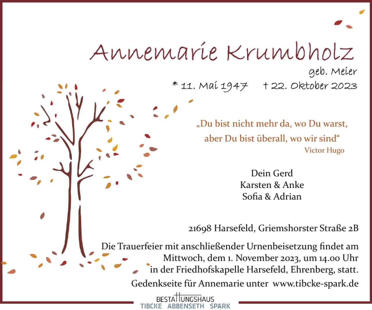 <p>„Du bist nicht mehr da, wo Du warst,<br />aber Du bist überall, wo wir sind“<br />Victor Hugo</p><p>Dein Gerd<br />Karsten &amp; Anke<br />Soﬁa &amp; Adrian<br />21698 Harsefeld, Griemshorster Straße 2B<br />Die Trauerfeier mit anschließender Urnenbeisetzung ﬁndet am<br />Mittwoch, dem 1. November 2023, um 14.00 Uhr<br />in der Friedhofskapelle Harsefeld, Ehrenberg, statt.<br />Gedenkseite für Annemarie unter www.tibcke­spark.de</p>