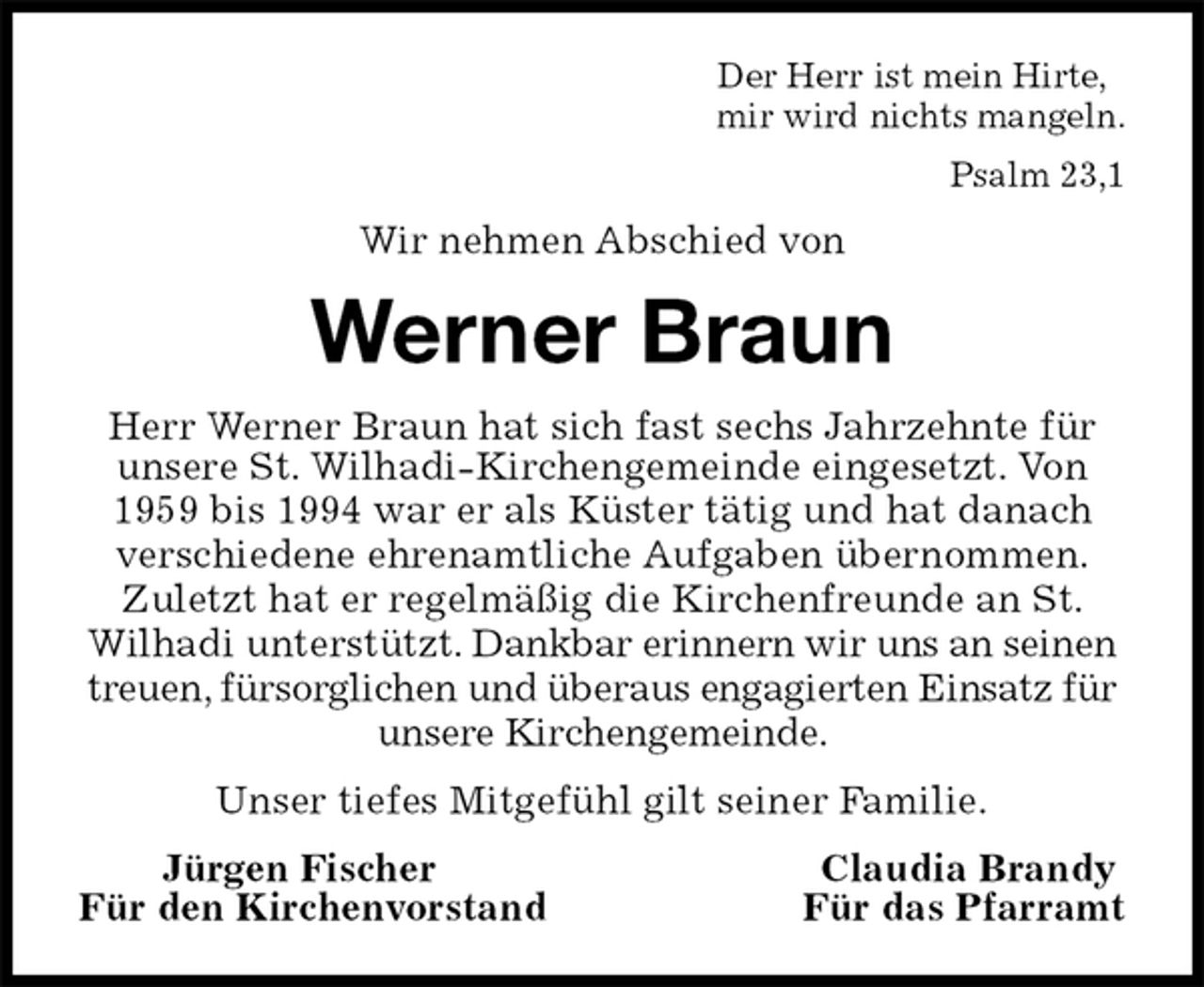 <p>Der Herr ist mein Hirte,<br />mir wird nichts mangeln.<br />Psalm 23,1<br />Wir nehmen Abschied von<br />Werner Braun<br />Herr Werner Braun hat sich fast sechs Jahrzehnte für unsere St. Wilhadi-Kirchengemeinde eingesetzt. Von 1959 bis 1994 war er als Küster tätig und hat danach verschiedene ehrenamtliche Aufgaben übernommen. Zuletzt hat er regelmäßig die Kirchenfreunde an St. Wilhadi unterstützt. Dankbar erinnern wir uns an seinen treuen, fürsorglichen und überaus engagierten Einsatz für unsere Kirchengemeinde.<br />Unser tiefes Mitgefühl gilt seiner Familie.<br />Jürgen Fischer Claudia Brandy<br />Für den Kirchenvorstand Für das Pfarramt</p>
