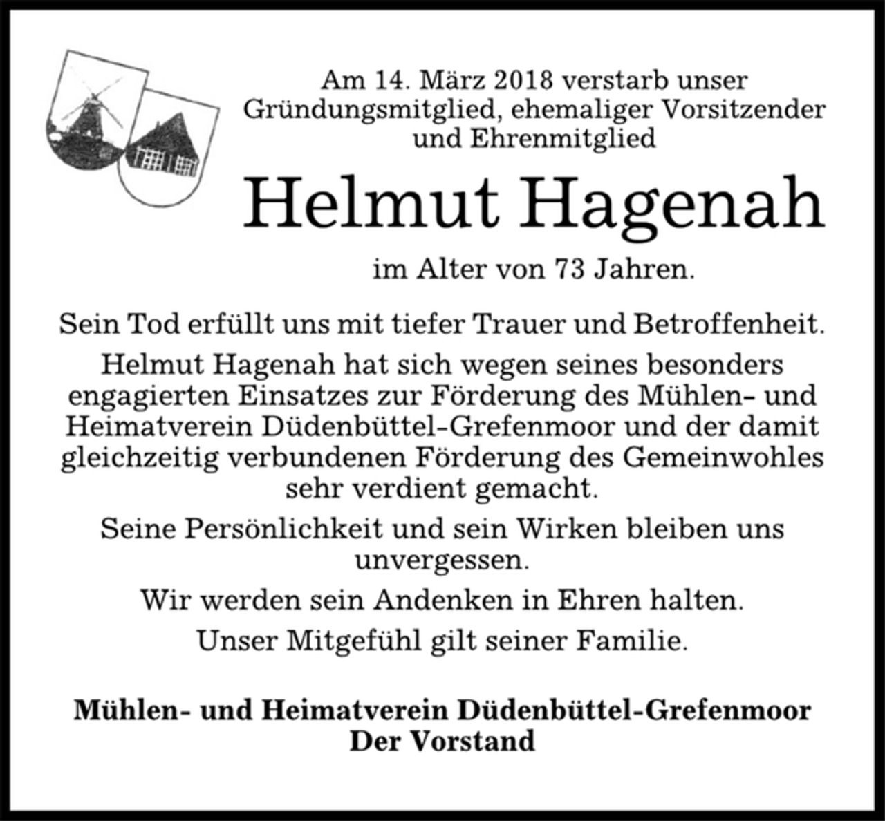 <p>Am 14. März 2018 verstarb unser<br />Gründungsmitglied, ehemaliger Vorsitzender<br />und Ehrenmitglied<br />Helmut Hagenah<br />im Alter von 73 Jahren.<br />Sein Tod erfüllt uns mit tiefer Trauer und Betroffenheit.<br />Helmut Hagenah hat sich wegen seines besonders<br />engagierten Einsatzes zur Förderung des Mühlen- und<br />Heimatverein Düdenbüttel-Grefenmoor und der damit<br />gleichzeitig verbundenen Förderung des Gemeinwohles<br />sehr verdient gemacht.<br />Seine Persönlichkeit und sein Wirken bleiben uns<br />unvergessen.<br />Wir werden sein Andenken in Ehren halten.<br />Unser Mitgefühl gilt seiner Familie.<br />Mühlen- und Heimatverein Düdenbüttel-Grefenmoor<br />Der Vorstand</p>