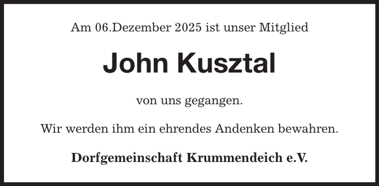 <p>Am 06.Dezember 2025 ist unser Mitglied<br />John Kusztal<br />von uns gegangen.<br />Wir werden ihm ein ehrendes Andenken bewahren.<br />Dorfgemeinschaft Krummendeich e.V.</p>