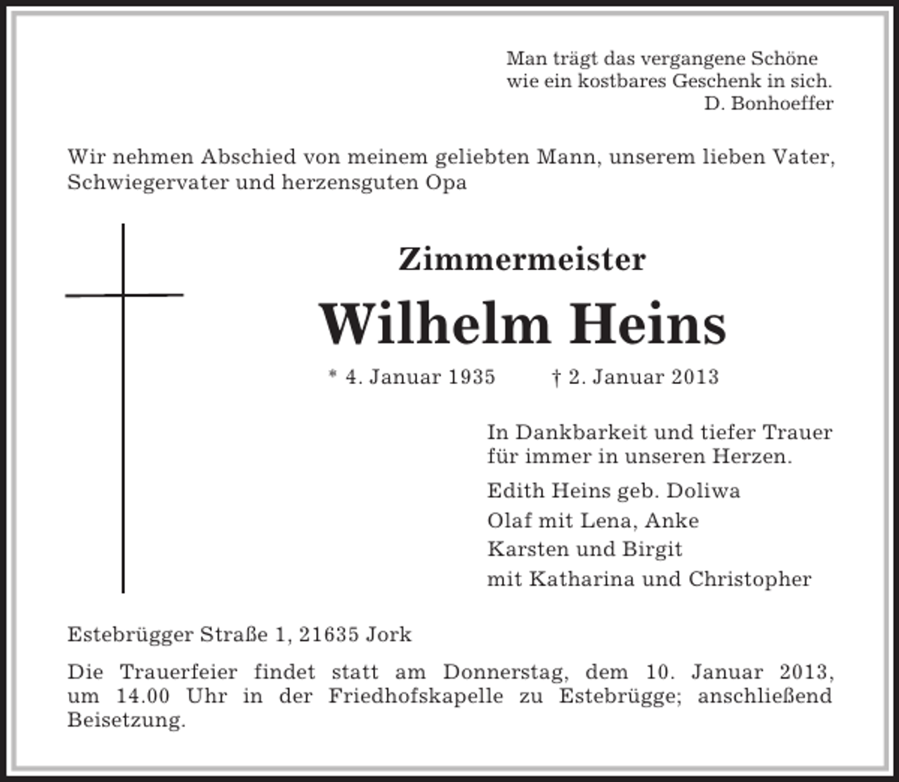 <p>Man trägt das vergangene Schöne<br />wie ein kostbares Geschenk in sich.<br />D. Bonhoeffer</p><p>Wir nehmen Abschied von meinem geliebten Mann, unserem lieben Vater,<br />Schwiegervater und herzensguten Opa</p><p>Zimmermeister</p><p>Wilhelm Heins<br />* 4. Januar 1935</p><p>† 2. Januar 2013</p><p>In Dankbarkeit und tiefer Trauer<br />für immer in unseren Herzen.<br />Edith Heins geb. Doliwa<br />Olaf mit Lena, Anke<br />Karsten und Birgit<br />mit Katharina und Christopher<br />Estebrügger Straße 1, 21635 Jork<br />Die Trauerfeier findet statt am Donnerstag, dem 10. Januar 2013,<br />um 14.00 Uhr in der Friedhofskapelle zu Estebrügge; anschließend<br />Beisetzung.</p>
