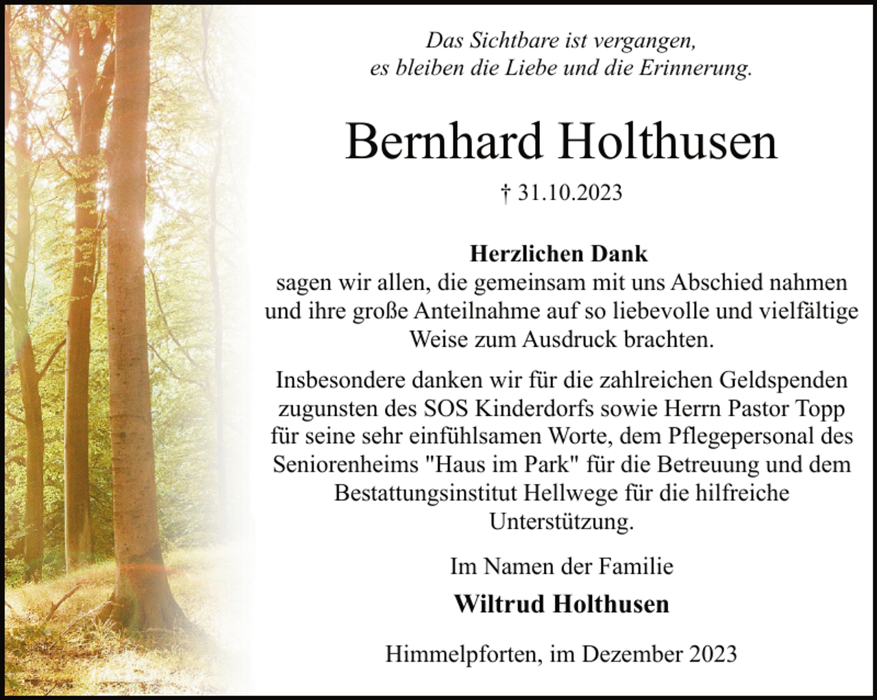 <p>Das Sichtbare ist vergangen,<br />es bleiben die Liebe und die Erinnerung.</p><p>Bernhard Holthusen<br />† 31.10.2023</p><p>Herzlichen Dank<br />sagen wir allen, die gemeinsam mit uns Abschied nahmen<br />und ihre große Anteilnahme auf so liebevolle und vielfältige<br />Weise zum Ausdruck brachten.<br />Insbesondere danken wir für die zahlreichen Geldspenden<br />zugunsten des SOS Kinderdorfs sowie Herrn Pastor Topp<br />für seine sehr einfühlsamen Worte, dem Pflegepersonal des<br />Seniorenheims "Haus im Park" für die Betreuung und dem<br />Bestattungsinstitut Hellwege für die hilfreiche<br />Unterstützung.<br />Im Namen der Familie</p><p>Wiltrud Holthusen<br />Himmelpforten, im Dezember 2023</p>