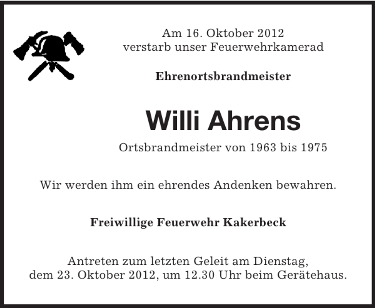 <p>Am 16. Oktober 2012<br />verstarb unser Feuerwehrkamerad<br />Ehrenortsbrandmeister</p><p>Willi Ahrens<br />Ortsbrandmeister von 1963 bis 1975<br />Wir werden ihm ein ehrendes Andenken bewahren.<br />Freiwillige Feuerwehr Kakerbeck<br />Antreten zum letzten Geleit am Dienstag,<br />dem 23. Oktober 2012, um 12.30 Uhr beim Gerätehaus.</p>