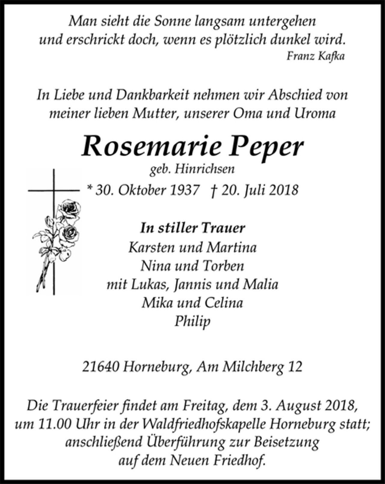 <p>Man sieht die Sonne langsam untergehen<br />und erschrickt doch, wenn es plötzlich dunkel wird.<br />Franz Kafka<br />In Liebe und Dankbarkeit nehmen wir Abschied von<br />meiner lieben Mutter, unserer Oma und Uroma<br />Rosemarie Peper<br />geb. Hinrichsen<br />* 30. Oktober 1937 † 20. Juli 2018<br />In stiller Trauer<br />Karsten und Martina<br />Nina und Torben<br />mit Lukas, Jannis und Malia<br />Mika und Celina<br />Philip<br />Die Trauerfeier findet am Freitag, dem 3. August 2018,<br />um 11.00 Uhr in der Waldfriedhofskapelle Horneburg statt;<br />Rosemarie Peper<br />21640 Horneburg, Am Milchberg 12<br />In Liebe und Dankbarkeit nehmen wir Abschied von<br />meiner lieben Mutter, unserer Oma und Uroma<br />geb. Hinrichsen<br />anschließend Überführung zur Beisetzung<br />auf dem Neuen Friedhof.</p>