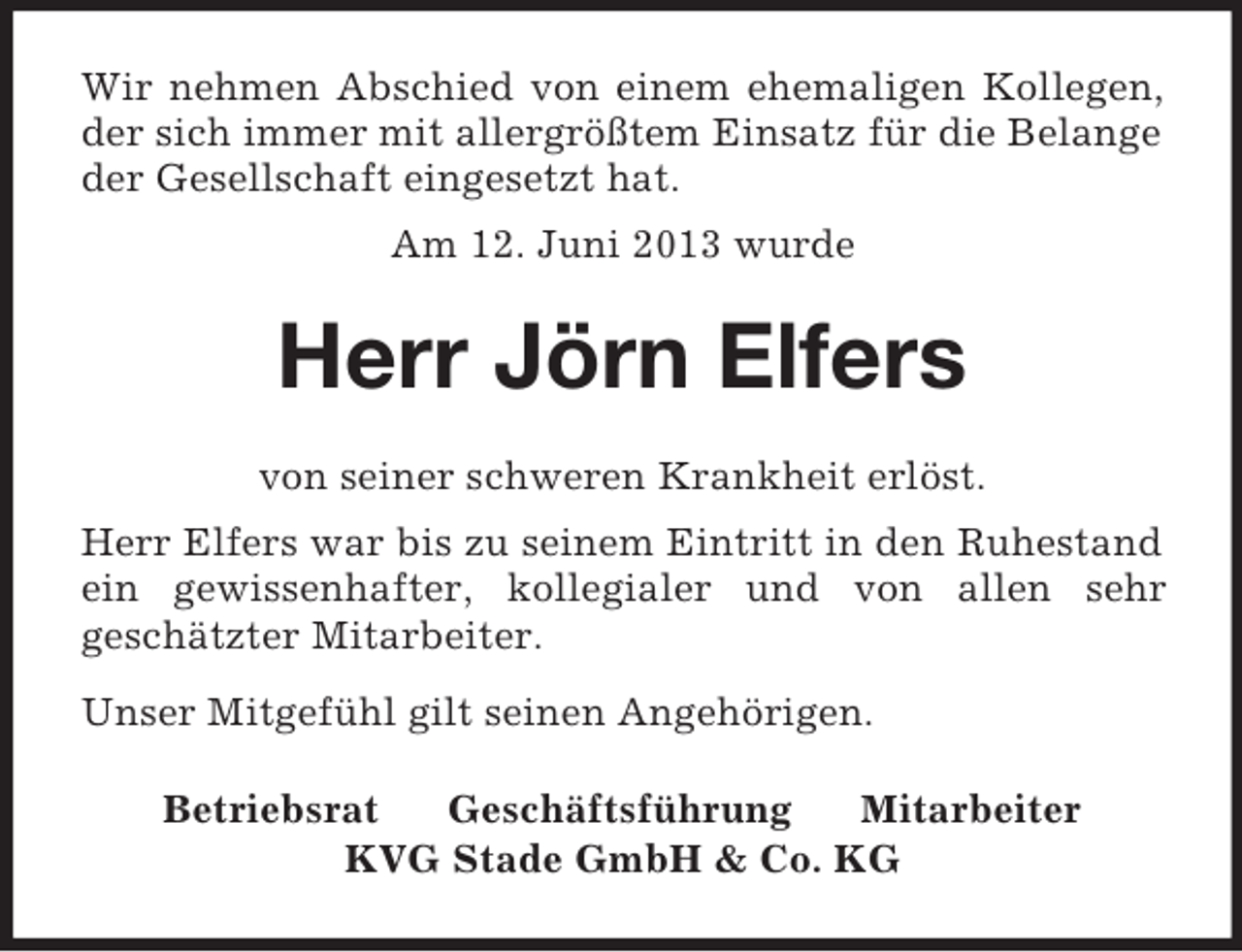 <p>Wir nehmen Abschied von einem ehemaligen Kollegen,<br />der sich immer mit allergrößtem Einsatz für die Belange<br />der Gesellschaft eingesetzt hat.<br />Am 12. Juni 2013 wurde</p><p>Herr Jörn Elfers<br />von seiner schweren Krankheit erlöst.<br />Herr Elfers war bis zu seinem Eintritt in den Ruhestand<br />ein gewissenhafter, kollegialer und von allen sehr<br />geschätzter Mitarbeiter.<br />Unser Mitgefühl gilt seinen Angehörigen.<br />Betriebsrat<br />Geschäftsführung<br />Mitarbeiter<br />KVG Stade GmbH &amp; Co. KG</p>