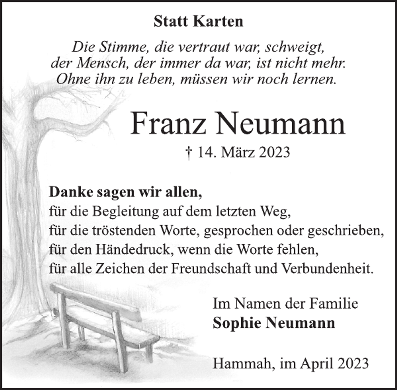 <p>Statt Karten<br />Die Stimme, die vertraut war, schweigt,<br />der Mensch, der immer da war, ist nicht mehr.<br />Ohne ihn zu leben, müssen wir noch lernen.<br />Franz Neumann<br />† 14. März 2023<br />Danke sagen wir allen,<br />für die Begleitung auf dem letzten Weg,<br />für die tröstenden Worte, gesprochen oder geschrieben,<br />für den Händedruck, wenn die Worte fehlen,<br />für alle Zeichen der Freundschaft und Verbundenheit.<br />Im Namen der Familie<br />Sophie Neumann<br />Hammah, im April 2023</p>