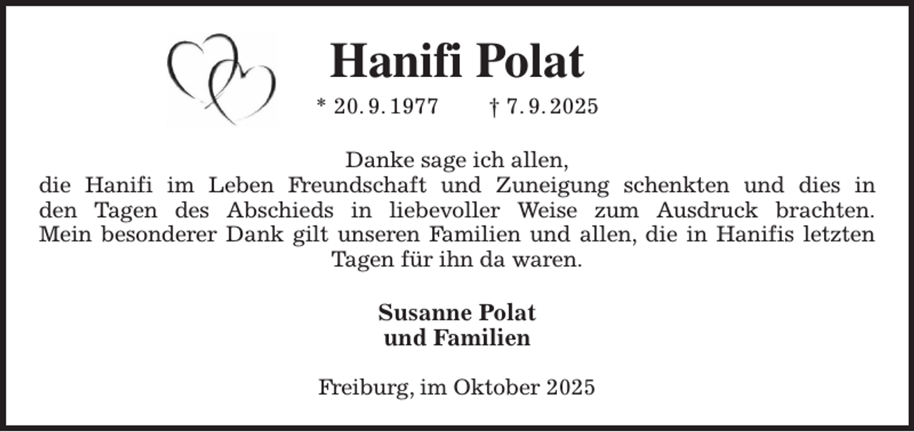 <p>Hanifi Polat<br />* 20. 9. 1977 † 7. 9. 2025<br />Danke sage ich allen,<br />die Hanifi im Leben Freundschaft und Zuneigung schenkten und dies in<br />den Tagen des Abschieds in liebevoller Weise zum Ausdruck brachten.<br />Mein besonderer Dank gilt unseren Familien und allen, die in Hanifis letzten<br />Tagen für ihn da waren.<br />Susanne Polat<br />und Familien</p><p>Freiburg, im Oktober 2025</p>