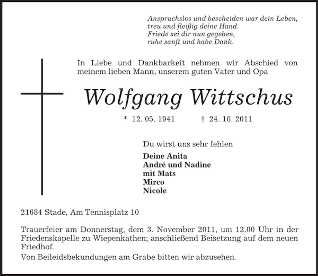 <p>Anspruchslos und bescheiden war dein Leben,<br />treu und fleißig deine Hand.<br />Friede sei dir nun gegeben,<br />ruhe sanft und habe Dank.<br />In Liebe und Dankbarkeit nehmen wir Abschied von<br />meinem lieben Mann, unserem guten Vater und Opa<br />Wolfgang Wittschus<br />* 12. 05. 1941 † 24. 10. 2011<br />Du wirst uns sehr fehlen<br />Deine Anita<br />André und Nadine<br />mit Mats<br />Mirco<br />Nicole<br />21684 Stade, Am Tennisplatz 10</p><p>Trauerfeier am Donnerstag, dem 3. November 2011, um 12.00 Uhr in der Friedenskapelle zu Wiepenkathen; anschließend Beisetzung auf dem neuen Friedhof.<br />Von Beileidsbekundungen am Grabe bitten wir abzusehen.</p>