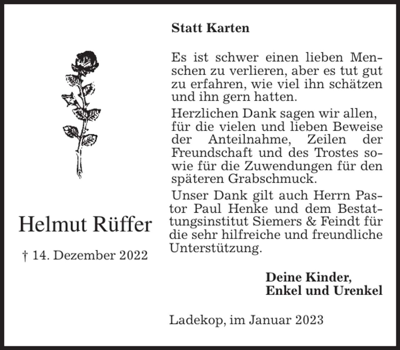 <p>Statt Karten<br />Es ist schwer einen lieben Menschen zu verlieren, aber es tut gut zu erfahren, wie viel ihn schätzen und ihn gern hatten.<br />Herzlichen Dank sagen wir allen,<br />für die vielen und lieben Beweise der Anteilnahme, Zeilen der Freundschaft und des Trostes sowie für die Zuwendungen für den späteren Grabschmuck.<br />Unser Dank gilt auch Herrn Pastor Paul Henke und dem Bestat- tungsinstitut Siemers &amp; Feindt für die sehr hilfreiche und freundliche Unterstützung.<br />Deine Kinder,<br />Enkel und Urenkel<br />Ladekop, im Januar 2023<br />Helmut Rüffer<br />† 14. Dezember 2022</p>