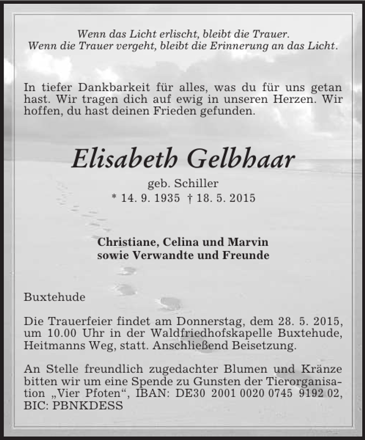 <p>Wenn das Licht erlischt, bleibt die Trauer.<br />Wenn die Trauer vergeht, bleibt die Erinnerung an das Licht.<br />In tiefer Dankbarkeit für alles, was du für uns getan hast. Wir tragen dich auf ewig in unseren Herzen. Wir hoffen, du hast deinen Frieden gefunden.<br />Elisabeth Gelbhaar<br />geb. Schiller<br />* 14. 9. 1935 † 18. 5. 2015<br />Christiane, Celina und Marvin<br />sowie Verwandte und Freunde<br />Buxtehude</p><p>Die Trauerfeier findet am Donnerstag, dem 28. 5. 2015, um 10.00 Uhr in der Waldfriedhofskapelle Buxtehude, Heitmanns Weg, statt. Anschließend Beisetzung.</p><p>An Stelle freundlich zugedachter Blumen und Kränze bitten wir um eine Spende zu Gunsten der Tierorganisation „Vier Pfoten“, IBAN: DE30 2001 0020 0745 9192 02, BIC: PBNKDESS</p>