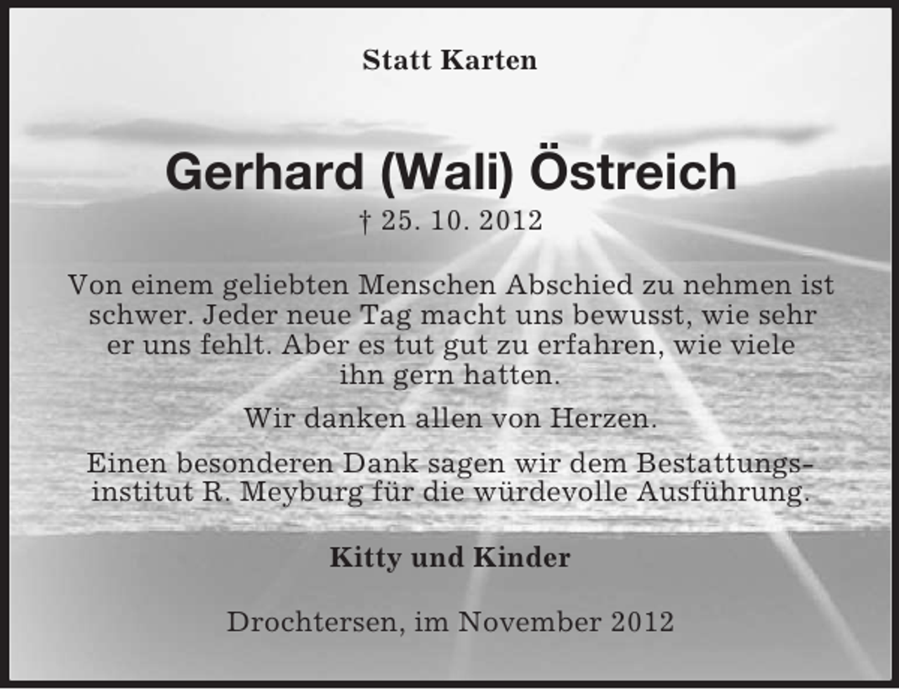 <p>Statt Karten</p><p>Gerhard (Wali) Östreich<br />† 25. 10. 2012<br />Von einem geliebten Menschen Abschied zu nehmen ist<br />schwer. Jeder neue Tag macht uns bewusst, wie sehr<br />er uns fehlt. Aber es tut gut zu erfahren, wie viele<br />ihn gern hatten.<br />Wir danken allen von Herzen.<br />Einen besonderen Dank sagen wir dem Bestattungsinstitut R. Meyburg für die würdevolle Ausführung.<br />Kitty und Kinder<br />Drochtersen, im November 2012</p>
